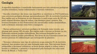 A superfície brasileira é constituída basicamente por três estruturas geológicas:
escudos cristalinos, bacias sedimentares e terrenos vulcânicos.
• Escudos cristalinos: são áreas cuja superfície se constituiu no Pré-Cambriano,
essa estrutura geológica abrange aproximadamente 36% do território brasileiro.
Nas regiões que se formaram no éon Arqueano (o qual ocupa cerca de 32% do
país) existem diversos tipos de rochas, com destaque para o granito. Em
terrenos formados no éon Proterozoico são encontradas rochas metamórficas,
onde se formam minerais como ferro e manganês.
• Bacias sedimentares: estrutura geológica de formação mais recente, que
abrange pelo menos 58% do país. Em regiões onde o terreno se formou na era
Paleozoica existem jazidas carboníferas. Em terrenos formados na era
Mesozoica existem jazidas petrolíferas. Em áreas da era Cenozoica ocorre um
intenso processo de sedimentação que corresponde às planícies.
• Terrenos vulcânicos: esse tipo de estrutura ocupa somente 8% do território
nacional, isso acontece por ser uma formação mais rara. Tais terrenos foram
submetidos a derrames vulcânicos, as lavas deram origem a rochas, como o
basalto e o diabásio, o primeiro é responsável pela formação dos solos mais
férteis do Brasil, a “terra roxa”.
Geologia
 
