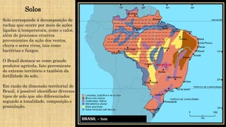 Solos
Solo corresponde à decomposição de
rochas que ocorre por meio de ações
ligadas à temperatura, como o calor,
além de processos erosivos
provenientes da ação dos ventos,
chuva e seres vivos, tais como
bactérias e fungos.
O Brasil destaca-se como grande
produtor agrícola, fato proveniente
do extenso território e também da
fertilidade do solo.
Em razão da dimensão territorial do
Brasil, é possível identificar diversos
tipos de solo que são diferenciados
segundo a tonalidade, composição e
granulação.
 