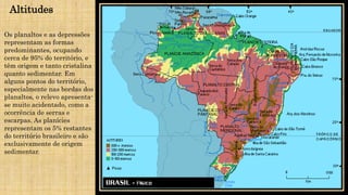 Altitudes
Os planaltos e as depressões
representam as formas
predominantes, ocupando
cerca de 95% do território, e
têm origem e tanto cristalina
quanto sedimentar. Em
alguns pontos do território,
especialmente nas bordas dos
planaltos, o relevo apresenta-
se muito acidentado, como a
ocorrência de serras e
escarpas. As planícies
representam os 5% restantes
do território brasileiro e são
exclusivamente de origem
sedimentar.
 