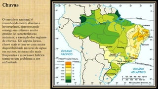 Chuvas
O território nacional é
reconhecidamente diverso e
heterogêneo, apresentando
consigo um número muito
grande de características
naturais, a exemplo dos regimes
de chuvas. Em alguns locais,
chove mais e tem-se uma maior
disponibilidade natural de água;
em outros, as secas são mais
frequentes e a escassez hídrica
torna-se um problema a ser
enfrentado
 