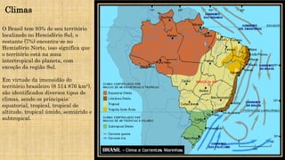Climas
O Brasil tem 93% de seu território
localizado no Hemisfério Sul, o
restante (7%) encontra-se no
Hemisfério Norte, isso significa que
o território está na zona
intertropical do planeta, com
exceção da região Sul.
Em virtude da imensidão do
território brasileiro (8 514 876 km²),
são identificados diversos tipos de
climas, sendo os principais:
equatorial, tropical, tropical de
altitude, tropical úmido, semiárido e
subtropical.
 