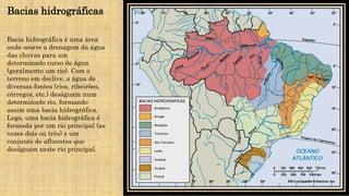 Bacias hidrográficas
Bacia hidrográfica é uma área
onde ocorre a drenagem da água
das chuvas para um
determinado curso de água
(geralmente um rio). Com o
terreno em declive, a água de
diversas fontes (rios, ribeirões,
córregos, etc.) deságuam num
determinado rio, formando
assim uma bacia hidrográfica.
Logo, uma bacia hidrográfica é
formada por um rio principal (as
vezes dois ou três) e um
conjunto de afluentes que
deságuam neste rio principal.
 