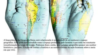 A Importância da Geografia física está relacionada à necessidade de se conhecer o espaço
geográfico. Este pode ser entendido como o espaço produzido pelo homem e que está em constante
transformação ao longo do tempo. Podemos dizer, então, que o espaço geográfico possui um caráter
histórico e, por isso, é capaz de contar a história e as características da ação humana sobre o meio
em que vive.
 