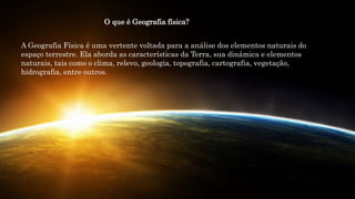 A Geografia Física é uma vertente voltada para a análise dos elementos naturais do
espaço terrestre. Ela aborda as características da Terra, sua dinâmica e elementos
naturais, tais como o clima, relevo, geologia, topografia, cartografia, vegetação,
hidrografia, entre outros.
O que é Geografia física?
 