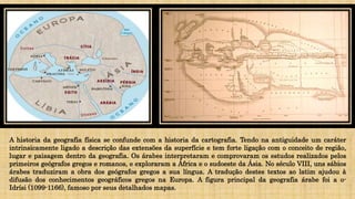 A historia da geografia física se confunde com a historia da cartografia. Tendo na antiguidade um caráter
intrinsicamente ligado a descrição das extensões da superfície e tem forte ligação com o conceito de região,
lugar e paisagem dentro da geografia. Os árabes interpretaram e comprovaram os estudos realizados pelos
primeiros geógrafos gregos e romanos, e exploraram a África e o sudoeste da Ásia. No século VIII, uns sábios
árabes traduziram a obra dos geógrafos gregos a sua língua. A tradução destes textos ao latim ajudou à
difusão dos conhecimentos geográficos gregos na Europa. A figura principal da geografia árabe foi a o-
Idrísi (1099-1166), famoso por seus detalhados mapas.
 