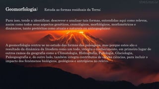 Geomorfologia:
Para isso, tende a identificar, descrever e analisar tais formas, entendidas aqui como relevos,
assim como todos seus aspectos genéticos, cronológicos, morfológicos, morfométricos e
dinâmicos, tanto pretéritos como atuais e naturais ou antropogênico;
Estuda as formas residuais da Terra;
A geomorfologia centra-se no estudo das formas das paisagens, mas porque estes são o
resultado da dinâmica da litosfera como um todo, integra o conhecimento, em primeiro lugar de
outros ramos da geografia como a Climatologia, Hidrografia, Pedologia, Glaciologia,
Paleogeografia e, do outro lado, também integra contributos de outras ciências, para incluir o
impacto dos fenómenos biológicos, geológicos e antrópicos no relevo.
 