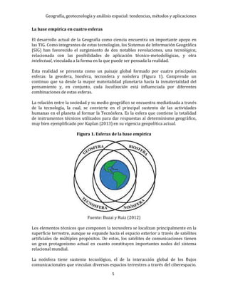 Geografía, geotecnología y análisis espacial: tendencias, métodos y aplicaciones
5
La base empírica en cuatro esferas
El desarrollo actual de la Geografía como ciencia encuentra un importante apoyo en
las TIG. Como integrantes de estas tecnologías, los Sistemas de Información Geográfica
(SIG) han favorecido el surgimiento de dos notables revoluciones, una tecnológica,
relacionada con las posibilidades de aplicación técnico-metodológicas, y otra
intelectual, vinculada a la forma en la que puede ser pensada la realidad.
Esta realidad se presenta como un paisaje global formado por cuatro principales
esferas: la geosfera, biosfera, tecnosfera y noósfera (Figura 1). Comprende un
continuo que va desde la mayor materialidad planetaria hacia la inmaterialidad del
pensamiento y, en conjunto, cada localización está influenciada por diferentes
combinaciones de estas esferas.
La relación entre la sociedad y su medio geográfico se encuentra mediatizada a través
de la tecnología, la cual, se convierte en el principal sustento de las actividades
humanas en el planeta al formar la Tecnósfera. Es la esfera que contiene la totalidad
de instrumentos técnicos utilizados para dar respuestas al determinismo geográfico,
muy bien ejemplificado por Kaplan (2013) en su vigencia geopolítica actual.
Figura 1. Esferas de la base empírica
Fuente: Buzai y Ruiz (2012)
Los elementos técnicos que componen la tecnosfera se localizan principalmente en la
superficie terrestre, aunque se expande hacia el espacio exterior a través de satélites
artificiales de múltiples propósitos. De estos, los satélites de comunicaciones tienen
un gran protagonismo actual en cuanto constituyen importantes nodos del sistema
relacional mundial.
La noósfera tiene sustento tecnológico, el de la interacción global de los flujos
comunicacionales que vinculan diversos espacios terrestres a través del ciberespacio.
 
