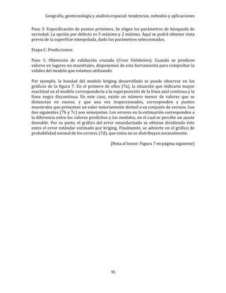 Geografía, geotecnología y análisis espacial: tendencias, métodos y aplicaciones
95
Paso 3: Especificación de puntos próximos. Se eligen los parámetros de búsqueda de
vecindad. La opción por defecto es 5 máximo y 2 mínimo. Aquí se podrá obtener vista
previa de la superficie interpolada, dado los parámetros seleccionados.
Etapa C: Predicciones:
Paso 1: Obtención de validación cruzada (Cross Validation). Cuando se predicen
valores en lugares no muestrales, disponemos de esta herramienta para comprobar la
validez del modelo que estamos utilizando.
Por ejemplo, la bondad del modelo kriging desarrollado se puede observar en los
gráficos de la figura 7. En el primero de ellos (7a), la situación que indicaría mayor
exactitud en el modelo correspondería a la superposición de la línea azul continua y la
línea negra discontinua. En este caso, existe un número menor de valores que se
distancian en exceso, y que una vez inspeccionados, corresponden a puntos
muestrales que presentan un valor notoriamente disímil a su conjunto de vecinos. Los
dos siguientes (7b y 7c) son semejantes. Los errores en la estimación corresponden a
la diferencia entre los valores predichos y los medidos, en el cual se percibe un ajuste
deseable. Por su parte, el gráfico del error estandarizado se obtiene dividiendo éste
entre el error estándar estimado por kriging. Finalmente, se advierte en el gráfico de
probabilidad normal de los errores (7d), que estos no se distribuyen normalmente.
[Nota al lector: Figura 7 en página siguiente]
 