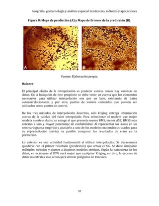 Geografía, geotecnología y análisis espacial: tendencias, métodos y aplicaciones
97
Figura 8: Mapa de predicción (A) y Mapa de Errores de la predicción (B).
Fuente: Elaboración propia.
Balance
El principal objeto de la interpolación es predecir valores donde hay ausencia de
datos. En la búsqueda de este propósito se debe tener en cuenta que los elementos
necesarios para utilizar interpolación son por un lado, existencia de datos
autocorrelacionados y por otro, puntos de valores conocidos que pueden ser
utilizados como puntos de control.
De los tres métodos de interpolación descritos, sólo kriging entrega información
acerca de la calidad del valor interpolado. Para seleccionar el modelo que mejor
modela nuestros datos, se escoge el que presente menor RMS, menor ASE, RMSS más
cercano a uno y mayor porcentaje de confiabilidad. Al representar los datos en un
semivariograma empírico y ajustarlo a uno de los modelos matemáticos usados para
su representación teórica, es posible comparar los resultados de error en la
predicción.
Lo anterior es una actividad fundamental al utilizar interpolación. Se desaconseja
quedarse con el primer resultado (predicción) que arroja el SIG. Se debe comparar
múltiples métodos y ajustes a distintos modelos teóricos. Según la naturaleza de los
datos, en ocasiones el IDW será mejor que cualquier Kriging, en otro, la escases de
datos muestrales sólo aconsejará utilizar polígonos de Thiessen.
 