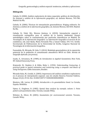 Geografía, geotecnología y análisis espacial: tendencias, métodos y aplicaciones
98
Bibliografía
Cañada, R. (2006). Análisis exploratorio de datos espaciales: gráficos de distribución.
En Sistemas y análisis de la información geográfica, ed. Antonio Moreno, 745-780.
Madrid: Ra-Ma.
Cañada, R. (2006). Técnicas de interpolación geoestadísticas: Kriging ordinario. En
Sistemas y análisis de la información geográfica, ed. Antonio Moreno, 823-854. Madrid:
Ra-Ma.
Cañada, R., Vidal, M.J., Moreno Jiménez, A. (2010). Interpolación espacial y
visualización cartográfica para el análisis de la Justicia Ambiental: Ensayo
metodológico sobre la contaminación por partículas atmosféricas en Madrid. En
Tecnologías de la Información Geográfica: La Información Geográfica al servicio de los
ciudadanos, eds. José Ojeda, María Fernanda Pita y Ismael Vallejo, 691-715. Sevilla:
Secretariado de Publicaciones de la Universidad de Sevilla, Congreso Nacional de
Tecnologías de la Información Geográfica.
Fuenzalida, M., Miranda, M. Cobs, V. (2014). Modelado geoestadístico de la exposición
potencial de la población al contaminante atmosférico MP10 en Chile. Revista de
Geografía Aplicada. (en prensa).
Isaaks, E., Srivastava, M. (1989). An Introduction to Applied Geostatistics. New York,
NY: Oxford University Press.
Krajewski, Dr. Stephen A. & Gibbs, Betty L. (1994). Understanding Contouring: A
practical guide to spatial estimation and contouring using a computer and Basics of
Using Variograms. Gibbs Associates, Boulder.
Miranda-Salas, M., Condal, A. (2003). Importancia del análisis estadístico exploratorio
en el proceso de interpolación espacial: caso de estudio Reserva Forestal Valdivia.
Bosque 24 (2): 29-42. Doi: 10.4067/S0717-92002003000200004
Montero, J.M., Larraz, B. (2008). Introducción a la geoestadística lineal. La Coruña,
España: Netbiblio.
Upton, G., Fingleton, B. (1985). Spatial data analysis by example, volume 1: Point
pattern and quantitative data. Toronto, Canadá: Wiley.
Webster, R., Oliver, M. (2001). Geostatistics for environmental scientist. Toronto,
Canadá: Wiley.
 