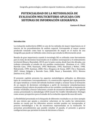 Geografía, geotecnología y análisis espacial: tendencias, métodos y aplicaciones
99
POTENCIALIDAD DE LA METODOLOGÍA DE
EVALUACIÓN MULTICRITERIO APLICADA CON
SISTEMAS DE INFORMACIÓN GEOGRÁFICA
Gustavo D. Buzai
Introducción
La evaluación multicriterio (EMC) es uno de los métodos de mayor importancia en el
interior de los procedimientos de análisis espacial. Corresponde al mayor avance
producido tomando como base la superposición de mapas en el marco de una
Geografía que puede ser definida como ciencia que estudia la diferenciación areal.
Resulta de gran importancia cuando la tecnología SIG es utilizada como herramienta
para la toma de decisiones locacionales en el análisis socioespacial y el ordenamiento
territorial (Buzai y Baxendale, 2013), por lo tanto cuenta, desde hace dos décadas, con
trabajos orientados al estudio de sus posibles resoluciones (Eastman et al., 1993;
Barredo Cano, 1994; Hasenack, 1995; Medronho, 1995; Hasenack y Weber, 1998;
Malczewski, 1999; Eastman, 2000; Fitz y Braganca de Souza, 2007; Fitz y Hasenack,
2007; Gómez Delgado y Barredo Cano, 2006; Buzai y Baxendale, 2011; Moreno
Jiménez et al., 2012).
El presente capítulo presenta los aspectos metodológicos utilizados en diferentes
tipos de resoluciones correspondientes a la construcción regional por superposición
de capas temáticas a través del método booleano simple y avanzar hacia la formación
de un espacio de decisiones estratégicas a partir de incorporar estandarizaciones
continuas (fuzzy) valores de ponderación en las variables consideradas al momento de
brindar resultados y buscar soluciones a través de escenarios alternativos. El capítulo
avanza presentando la metodología LUCIS (Land Use Conflict Identification Strategy)
como avance prospectivo para el estudio de la evolución espacial de usos del suelo.
La flexibilidad presentada en la búsqueda de diferentes resultados es un claro ejemplo
de una ciencia que apunta a encontrar soluciones en las cuales las valoraciones
tenidas en cuenta por los diferentes actores sociales pueden ser incorporadas al
proceso metodológico a fin de encontrarse representadas en la resolución. Se
presentan procedimientos que pueden estudiar el pasado, el presente y generar
configuraciones que permiten la toma de decisiones a futuro.
 