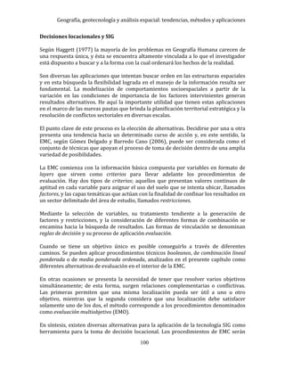 Geografía, geotecnología y análisis espacial: tendencias, métodos y aplicaciones
100
Decisiones locacionales y SIG
Según Haggett (1977) la mayoría de los problemas en Geografía Humana carecen de
una respuesta única, y ésta se encuentra altamente vinculada a lo que el investigador
está dispuesto a buscar y a la forma con la cual ordenará los hechos de la realidad.
Son diversas las aplicaciones que intentan buscar orden en las estructuras espaciales
y en esta búsqueda la flexibilidad lograda en el manejo de la información resulta ser
fundamental. La modelización de comportamientos socioespaciales a partir de la
variación en las condiciones de importancia de los factores intervinientes generan
resultados alternativos. He aquí la importante utilidad que tienen estas aplicaciones
en el marco de las nuevas pautas que brinda la planificación territorial estratégica y la
resolución de conflictos sectoriales en diversas escalas.
El punto clave de este proceso es la elección de alternativas. Decidirse por una u otra
presenta una tendencia hacia un determinado curso de acción y, en este sentido, la
EMC, según Gómez Delgado y Barredo Cano (2006), puede ser considerada como el
conjunto de técnicas que apoyan el proceso de toma de decisión dentro de una amplia
variedad de posibilidades.
La EMC comienza con la información básica compuesta por variables en formato de
layers que sirven como criterios para llevar adelante los procedimientos de
evaluación. Hay dos tipos de criterios; aquellos que presentan valores continuos de
aptitud en cada variable para asignar el uso del suelo que se intenta ubicar, llamados
factores, y las capas temáticas que actúan con la finalidad de confinar los resultados en
un sector delimitado del área de estudio, llamados restricciones.
Mediante la selección de variables, su tratamiento tendiente a la generación de
factores y restricciones, y la consideración de diferentes formas de combinación se
encamina hacia la búsqueda de resultados. Las formas de vinculación se denominan
reglas de decisión y su proceso de aplicación evaluación.
Cuando se tiene un objetivo único es posible conseguirlo a través de diferentes
caminos. Se pueden aplicar procedimientos técnicos booleanos, de combinación lineal
ponderada o de media ponderada ordenada, analizados en el presente capítulo como
diferentes alternativas de evaluación en el interior de la EMC.
En otras ocasiones se presenta la necesidad de tener que resolver varios objetivos
simultáneamente; de esta forma, surgen relaciones complementarias o conflictivas.
Las primeras permiten que una misma localización pueda ser útil a uno u otro
objetivo, mientras que la segunda considera que una localización debe satisfacer
solamente uno de los dos, el método corresponde a los procedimientos denominados
como evaluación multiobjetivo (EMO).
En síntesis, existen diversas alternativas para la aplicación de la tecnología SIG como
herramienta para la toma de decisión locacional. Los procedimientos de EMC serán
 