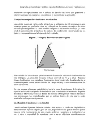 Geografía, geotecnología y análisis espacial: tendencias, métodos y aplicaciones
101
analizados conceptualmente con el sentido de brindar las bases que permitan la
interpretación de los escenarios obtenidos en el momento de la aplicación.
El espacio conceptual de decisiones locacionales
La decisión locacional en Geografía a través de la utilización de SIG se mueve en una
zona que puede ser graficada como un triángulo de decisiones estratégicas formado
por dos ejes ortogonales: “x” como nivel de riesgo en la decisión locacional, e “y” como
nivel de compensación a través de los valores de ponderación (importancia) de los
factores considerados para la búsqueda del resultado.
Figura 1. Triángulo de decisiones estratégicas
Son variadas las técnicas que permiten mover la decisión locacional en el interior de
este triángulo. La aplicación booleana lo hace sobre el eje “x” y la WLC (Weighted
Linear Combination, o en castellano Combinación lineal ponderada) lleva la solución al
extremo superior donde existe un nivel de riesgo medio y la máxima compensación
entre los factores.
De esta manera, el avance metodológico hacia la toma de decisiones de localización
espacial se basará en el grado de flexibilidad que se encuentre al momento de poder
determinar diferentes posiciones dentro del espacio estratégico en relación de los dos
ejes ortogonales. Las metodologías que se aplican dentro de este marco serán
analizadas en los puntos siguientes.
Clasificación de decisiones locacionales
La utilización de layers en forma de criterios como apoyo a la resolución de problemas
de localización espacial impone, por un lado, la posibilidad de que la decisión puede
basarse en la consideración de uno o varios criterios (unicriterio o multicriterio), y
por el otro la capacidad de solucionar uno o varios objetivos simultáneamente
 