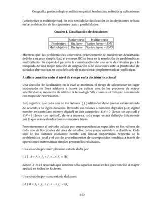 Geografía, geotecnología y análisis espacial: tendencias, métodos y aplicaciones
102
(uniobjetivo o multiobjetivo). En este sentido la clasificación de las decisiones se basa
en la combinación de las siguientes cuatro posibilidades:
Cuadro 1. Clasificación de decisiones
Unicriterio Multicriterio
Uniobjetivo Un layer Varios layers – EMC
Multiobjetivo Un layer Varios layers – EMO
Mientras que las problemáticas unicriterio prácticamente se encuentran descartadas
debido a su gran simplicidad, el entorno SIG se basa en la resolución de problemáticas
multicriterio. Su capacidad permite la consideración de una serie de criterios para la
búsqueda de una mejor solución de asignación o de soluciones ante la posibilidad de
variadas alternativas en usos del suelo de naturaleza complementaria o conflictivas.
Análisis considerando el nivel de riesgo en la decisión locacional
Una decisión de localización en la cual se minimiza el riesgo de seleccionar un lugar
inadecuado se lleva adelante a través de aplicar uno de los procesos de mayor
selectividad al momento de utilizar la tecnología SIG, como es el trabajar únicamente
con mapas de restricciones.
Esto significa que cada uno de los factores ( f ) utilizados debe quedar estandarizado
de acuerdo a la lógica booleana, llevando sus valores a números digitales (DN, digital
number, en castellano número digital) en dos categorías: 0DN (áreas sin aptitud) y
1DN (áreas con aptitud), de esta manera, cada mapa estará definido únicamente
por lo que sea evaluado como sus mejores áreas.
Posteriormente el método trabaja por correspondencias espaciales en los valores de
cada uno de los píxeles del área de estudio, como grupo candidato a clasificar. Cada
uno de los factores booleanos cuenta con similar importancia respecto de la
problemática total y el uso de procedimientos de superposición temática a través de
operaciones matemáticas simples generan los resultados.
Una solución por multiplicación estaría dada por:
[ 1 ] xn fffffA  ...321
donde A es el resultado que contiene sólo aquellas zonas en las que coincide la mayor
aptitud en todos los factores.
Una solución por suma estaría dada por:
[ 2 ] xn fffffB  ...321
 