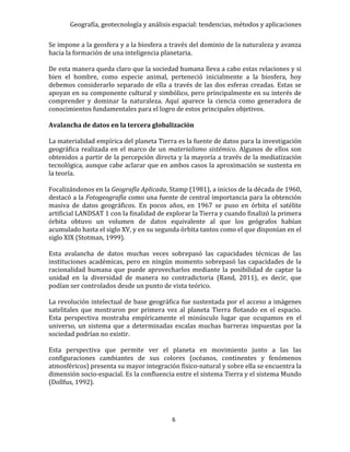 Geografía, geotecnología y análisis espacial: tendencias, métodos y aplicaciones
6
Se impone a la geosfera y a la biosfera a través del dominio de la naturaleza y avanza
hacia la formación de una inteligencia planetaria.
De esta manera queda claro que la sociedad humana lleva a cabo estas relaciones y si
bien el hombre, como especie animal, perteneció inicialmente a la biosfera, hoy
debemos considerarlo separado de ella a través de las dos esferas creadas. Estas se
apoyan en su componente cultural y simbólico, pero principalmente en su interés de
comprender y dominar la naturaleza. Aquí aparece la ciencia como generadora de
conocimientos fundamentales para el logro de estos principales objetivos.
Avalancha de datos en la tercera globalización
La materialidad empírica del planeta Tierra es la fuente de datos para la investigación
geográfica realizada en el marco de un materialismo sistémico. Algunos de ellos son
obtenidos a partir de la percepción directa y la mayoría a través de la mediatización
tecnológica, aunque cabe aclarar que en ambos casos la aproximación se sustenta en
la teoría.
Focalizándonos en la Geografía Aplicada, Stamp (1981), a inicios de la década de 1960,
destacó a la Fotogeografía como una fuente de central importancia para la obtención
masiva de datos geográficos. En pocos años, en 1967 se puso en órbita el satélite
artificial LANDSAT 1 con la finalidad de explorar la Tierra y cuando finalizó la primera
órbita obtuvo un volumen de datos equivalente al que los geógrafos habían
acumulado hasta el siglo XV, y en su segunda órbita tantos como el que disponían en el
siglo XIX (Stotman, 1999).
Esta avalancha de datos muchas veces sobrepasó las capacidades técnicas de las
instituciones académicas, pero en ningún momento sobrepasó las capacidades de la
racionalidad humana que puede aprovecharlos mediante la posibilidad de captar la
unidad en la diversidad de manera no contradictoria (Rand, 2011), es decir, que
podían ser controlados desde un punto de vista teórico.
La revolución intelectual de base geográfica fue sustentada por el acceso a imágenes
satelitales que mostraron por primera vez al planeta Tierra flotando en el espacio.
Esta perspectiva mostraba empíricamente el minúsculo lugar que ocupamos en el
universo, un sistema que a determinadas escalas muchas barreras impuestas por la
sociedad podrían no existir.
Esta perspectiva que permite ver el planeta en movimiento junto a las las
configuraciones cambiantes de sus colores (océanos, continentes y fenómenos
atmosféricos) presenta su mayor integración físico-natural y sobre ella se encuentra la
dimensión socio-espacial. Es la confluencia entre el sistema Tierra y el sistema Mundo
(Dollfus, 1992).
 