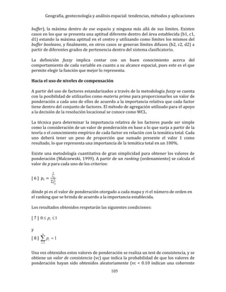 Geografía, geotecnología y análisis espacial: tendencias, métodos y aplicaciones
105
buffer), la máxima dentro de ese espacio y ninguna más allá de sus límites. Existen
casos en los que se presenta una aptitud diferente dentro del área establecida (b1, c1,
d1) estando la máxima aptitud en el centro y utilizando como límites los mismos del
buffer booleano, y finalmente, en otros casos se generan límites difusos (b2, c2, d2) a
partir de diferentes grados de pertenencia dentro del sistema clasificatorio.
La definición fuzzy implica contar con un buen conocimiento acerca del
comportamiento de cada variable en cuanto a su alcance espacial, pues este es el que
permite elegir la función que mejor lo representa.
Hacia el uso de niveles de compensación
A partir del uso de factores estandarizados a través de la metodología fuzzy se cuenta
con la posibilidad de utilizarlos como materia prima para proporcionarles un valor de
ponderación a cada uno de ellos de acuerdo a la importancia relativa que cada factor
tiene dentro del conjunto de factores. El método de agregación utilizado para el apoyo
a la decisión de la resolución locacional se conoce como WCL.
La técnica para determinar la importancia relativa de los factores puede ser simple
como la consideración de un valor de ponderación en base a lo que surja a partir de la
teoría o el conocimiento empírico de cada factor en relación con la temática total. Cada
uno deberá tener un peso de proporción que sumado presente el valor 1 como
resultado, lo que representa una importancia de la temática total en un 100%.
Existe una metodología cuantitativa de gran simplicidad para obtener los valores de
ponderación (Malczewski, 1999). A partir de un ranking (ordenamiento) se calcula el
valor de p para cada uno de los criterios:
[ 6 ] 𝑝𝑖 =
1
𝑟 𝑖
∑
1
𝑟 𝑖
dónde pi es el valor de ponderación otorgado a cada mapa y ri el número de orden en
el ranking que se brinda de acuerdo a la importancia establecida.
Los resultados obtenidos respetarán las siguientes condiciones:
[ 7 ] 10  ip
y
[ 8 ] 

n
i
ip
1
1
Una vez obtenidos estos valores de ponderación se realiza un test de consistencia, y se
obtiene un valor de consistencia (vc) que indica la probabilidad de que los valores de
ponderación hayan sido obtenidos aleatoriamente (vc < 0.10 indican una coherente
 