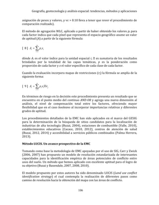 Geografía, geotecnología y análisis espacial: tendencias, métodos y aplicaciones
106
asignación de pesos y valores, y vc > 0.10 lleva a tener que rever el procedimiento de
comparación realizado).
El método de agregación WLC, aplicado a partir de haber obtenido los valores pi para
cada factor indica que cada píxel que representa el espacio geográfico asume un valor
de aptitud (A) a partir de la siguiente fórmula:
[ 8 ] 

n
i
iii xpA
1
dónde Ai es el valor índice para la unidad espacial i
brindados por la totalidad de las capas temáticas, p es la ponderación como
proporción de cada factor y x el valor específico de cada clase de cada factor.
Cuando la evaluación incorpora mapas de restricciones (rj) la fórmula se amplía de la
siguiente forma:
[ 9 ] j
n
i
iii rxpA  1
En términos de riesgo en la decisión este procedimiento presenta un resultado que se
encuentra en el punto medio del continuo AND-OR y agrega una nueva dimensión al
análisis, el nivel de compensación total entre los factores, ofreciendo mayor
flexibilidad que en el caso booleano al incorporar importancias relativas y diferentes
grados de aptitud.
Los procedimientos detallados de la EMC han sido aplicados en el marco del GESIG
para la determinación de la búsqueda de sitios candidatos para la localización de
industrias de alta tecnología (Buzai, 2004), estaciones de combustible (Valle, 2010),
establecimientos educativos (Cacace, 2010, 2012), centros de atención de salud
(Buzai, 2012, 2014) y accesibilidad a servicios públicos combinados (Palma Herrera,
2013).
Método LUCIS. Un avance prospectivo de la EMC
Tomando como base la metodología de EMC apoyadas por el uso de SIG, Carr y Zwick
(2006, 2007) han propuesto un modelo de resolución estandarizada de interesantes
capacidades para la identificación empírica de áreas potenciales de conflicto entre
usos del suelo. Un método que hemos aplicado con excelente aptitud para el logro de
su objetivo (Buzai y Baxendale, 2007, 2008, 2010).
El modelo propuesto por estos autores ha sido denominado LUCIS (Land use conflict
identification strategy) el cual contempla la realización de diferentes pasos como
camino de resolución hacia la obtención del mapa con las áreas de conflicto.
 