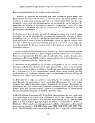 Geografía, geotecnología y análisis espacial: tendencias, métodos y aplicaciones
107
Los pasos para la aplicación del modelo son los siguientes:
1. Definición de objetivos: Se considera que cada localización puede tener tres
posibilidades de ocupación en cuento a usos del suelo, los cuales pueden estar
dedicados a actividades urbanas, agrícolas o de conservación. Cada una de estas
actividades tiene como meta la maximización de oportunidades en ciertas líneas de
desarrollo, por ejemplo, el uso urbano en cuanto a la expansión residencial, el uso
agrícola para la expansión del área de cultivos o el uso de conservación para la
protección de la biodiversidad.
2. Creación de la base de datos espacial: Se realiza generando una serie de capas
temáticas (layers) por digitalización que contienen información relevante y básica
para el logro de cada uno de los tres objetivos señalados. Además de los temas a ser
considerados en el análisis, en este punto se deben definir los aspectos técnicos de la
creación de bases de datos alfanuméricas y gráficas en el marco de la tecnología SIG,
como la extensión del área de estudio, sistema de proyección y unidad mínima de
resolución espacial.
3. Análisis de aptitud: Se realiza el análisis de cada capa temática del área de estudio
determinando la aptitud relativa de las categorías de cada criterio para cada objetivo.
Corresponde a la creación de factores para la aplicación de las técnicas de evaluación
multicriterio. El método LUCIS considera una estandarización de aptitud continua en
números enteros cumpliendo el siguiente rango:
4. Determinación de preferencias: Se establece la importancia de cada factor en la
resolución del objetivo específico. Para lograr el resultado se apela al conocimiento
teórico de la problemática o se utiliza la metodología cuantitativa como la explicada
en el punto anterior. El procedimiento corresponde al proceso de toma de decisión
mediante procesos de colaboración entre expertos (Jankowski y Nyerges, 2001) y ha
sido detallado en Buzai y Baxendale (2011).
5. Aplicación de la regla de decisión y reclasificación de resultados: Se corre el
procedimiento de combinación lineal ponderada obteniéndose un valor índice
sintético para cada localización en base a la definición de factores y los valores de
ponderación para cada uno de ellos. El resultado se presenta en tres mapas de aptitud
general para usos del suelo urbano, agrícola o de conservación los cuales deben
reclasificarse en tres categorías de aptitud: alta, media y baja.
6. Identificación de áreas potenciales de conflicto: La combinación de usos conflictivos
y no-conflictivos se encuentra en la combinatoria de las tres categorías para cada
objetivo a partir de un gráfico de dispersión tridimensional de 27 combinaciones
(alto-A, medio-M, bajo-B) por tres mapas de aptitud. Considerando el Objetivo 1,
Objetivo 2 y Objetivo 3, los espacios que generan conflicto en la asignación de usos del
suelo son los siguientes: BBB, BMM, BAA, MAA, MMB, MBM, MMM, ABA, AMA, AAB,
AAM y AAA. El resultado corresponde a la obtención de tres mapas de conflictos para
 