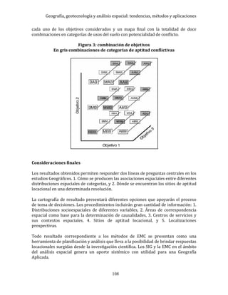 Geografía, geotecnología y análisis espacial: tendencias, métodos y aplicaciones
108
cada uno de los objetivos considerados y un mapa final con la totalidad de doce
combinaciones en categorías de usos del suelo con potencialidad de conflicto.
Figura 3: combinación de objetivos
En gris combinaciones de categorías de aptitud conflictivas
Consideraciones finales
Los resultados obtenidos permiten responder dos líneas de preguntas centrales en los
estudios Geográficos. 1. Cómo se producen las asociaciones espaciales entre diferentes
distribuciones espaciales de categorías, y 2. Dónde se encuentran los sitios de aptitud
locacional en una determinada resolución.
La cartografía de resultado presentará diferentes opciones que apoyarán el proceso
de toma de decisiones. Los procedimientos incluirán gran cantidad de información: 1.
Distribuciones socioespaciales de diferentes variables, 2. Áreas de correspondencia
espacial como base para la determinación de causalidades, 3. Centros de servicios y
sus contextos espaciales, 4. Sitios de aptitud locacional, y 5. Localizaciones
prospectivas.
Todo resultado correspondiente a los métodos de EMC se presentan como una
herramienta de planificación y análisis que lleva a la posibilidad de brindar respuestas
locacionales surgidas desde la investigación científica. Los SIG y la EMC en el ámbito
del análisis espacial genera un aporte sistémico con utilidad para una Geografía
Aplicada.
 