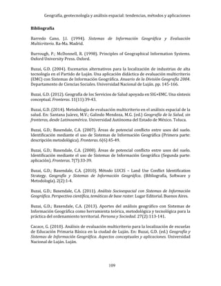 Geografía, geotecnología y análisis espacial: tendencias, métodos y aplicaciones
109
Bibliografía
Barredo Cano, J.I. (1994). Sistemas de Información Geográfica y Evaluación
Multicriterio. Ra-Ma. Madrid.
Burrough, P.; McDonnell, R. (1998). Principles of Geographical Information Systems.
Oxford University Press. Oxford.
Buzai, G.D. (2004). Escenarios alternativos para la localización de industrias de alta
tecnología en el Partido de Luján. Una aplicación didáctica de evaluación multicriterio
(EMC) con Sistemas de Información Geográfica. Anuario de la División Geografía 2004.
Departamento de Ciencias Sociales. Universidad Nacional de Luján. pp. 145-166.
Buzai, G.D. (2012). Geografía de los Servicios de Salud apoyada en SIG+EMC. Una síntesis
conceptual. Fronteras. 11(11):39-43.
Buzai, G.D. (2014). Metodología de evaluación multicriterio en el análisis espacial de la
salud. En: Santana Juárez, M.V.; Galindo Mendoza, M.G. (ed.) Geografía de la Salud, sin
fronteras, desde Latinoamérica. Universidad Autónoma del Estado de México. Toluca.
Buzai, G.D.; Baxendale, C.A. (2007). Áreas de potencial conflicto entre usos del suelo.
Identificación mediante el uso de Sistemas de Información Geográfica (Primera parte:
descripción metodológica). Fronteras. 6(6):45-49.
Buzai, G.D.; Baxendale, C.A. (2008). Áreas de potencial conflicto entre usos del suelo.
Identificación mediante el uso de Sistemas de Información Geográfica (Segunda parte:
aplicación). Fronteras. 7(7):33-39.
Buzai, G.D.; Baxendale, C.A. (2010). Método LUCIS – Land Use Conflict Identification
Strategy. Geografía y Sistemas de Información Geográfica. (Bibliografía, Software y
Metodología). 2(2):1-4.
Buzai, G.D.; Baxendale, C.A. (2011). Análisis Socioespacial con Sistemas de Información
Geográfica. Perspectiva científica, temáticas de base raster. Lugar Editorial. Buenos Aires.
Buzai, G.D.; Baxendale, C.A. (2013). Aportes del análisis geográfico con Sistemas de
Información Geográfica como herramienta teórica, metodológica y tecnológica para la
práctica del ordenamiento territorial. Persona y Sociedad. 27(2):113-141.
Cacace, G. (2010). Análisis de evaluación multicriterio para la localización de escuelas
de Educación Primaria Básica en la ciudad de Luján. En: Buzai, G.D. (ed.) Geografía y
Sistemas de Información Geográfica. Aspectos conceptuales y aplicaciones. Universidad
Nacional de Luján. Luján.
 