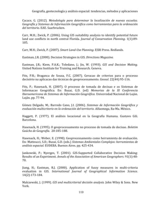 Geografía, geotecnología y análisis espacial: tendencias, métodos y aplicaciones
110
Cacace, G. (2012). Metodología para determinar la localización de nuevas escuelas.
Geografía y Sistemas de Información Geográfica como herramientas para la ordenación
del territorio. EAE. Saarbrucken.
Carr, M.H.; Zwick, P. (2006). Using GIS suitability analysis to identify potential future
land use conflicts in north central Florida. Journal of Conservation Planning. 1(1):89-
105.
Carr, M.H.; Zwick, P. (2007). Smart Land-Use Planning. ESRI Press. Redlands.
Eastman, J.R. (2000). Decision Strategies in GIS. Directions Magazine.
Eastman, J.R.; Kiem, P.A.K.; Toledano, J.; Jin, W. (1993). GIS and Decision Making.
United Nations Institute for Training and Research. Geneva.
Fitz, P.R.; Braganca de Souza, F.C. (2007). Geracao de criterios para o processo
decisório na aplicacao das técnicas de geoprocessamento. Geosul. 22(44):95-116.
Fitz, P.; Hasenack, H. (2007). O processo de tomada de decisao e os Sistemas de
Informacao Geográfica. En: Buzai, G.D. (ed) Memorias de la XI Conferencia
Iberoamericana de Sistemas de Información Geográfica. Universidad Nacional de Luján.
Luján. pp. 77-94.
Gómez Delgado, M.; Barredo Cano, J.I. (2006). Sistemas de Información Geográfica y
evaluación multicriterio en la ordenación del territorio. Alfaomega, Ra-Ma. México.
Haggett, P. (1977). El análisis locacional en la Geografía Humana. Gustavo Gili.
Barcelona.
Hasenack, H. (1995). O geoprocessamento no processo de tomada de decisao. Boletim
Gaúcho de Geografía. 20:185-188.
Hasenack, H.; Weber, E. (1998). Geoprocessamento como herramienta de evaluación.
En: Matteucci, S.D.; Buzai, G.D. (eds.) Sistemas Ambientales Complejos: herramientas de
análisis espacial. EUDEBA. Buenos Aires. pp. 425-434.
Jankowski, P.; Nyerges, T. (2001). GIS-Supported Collaborative Decision Making:
Results of an Experiment. Annals of the Association of American Geographers. 91(1):48-
70.
Jiang, H.; Eastman, R.J. (2000). Application of fuzzy measures in multi-criteria
evaluation in GIS. International Journal of Geographical Information Science.
14(2):173-184.
Malczewski, J. (1999). GIS and multicriterial decisión analysis. John Wiley & Sons. New
York.
 