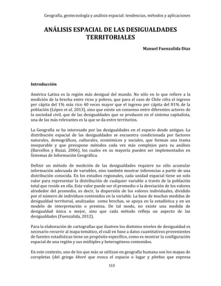 Geografía, geotecnología y análisis espacial: tendencias, métodos y aplicaciones
113
ANÁLISIS ESPACIAL DE LAS DESIGUALDADES
TERRITORIALES
Manuel Fuenzalida Díaz
Introducción
América Latina es la región más desigual del mundo. No sólo en lo que refiere a la
medición de la brecha entre ricos y pobres, que para el caso de Chile cifra el ingreso
per cápita del 1% más rico 40 veces mayor que el ingreso per cápita del 81% de la
población (López et al, 2013), sino que existe un consenso entre diferentes actores de
la sociedad civil, que de las desigualdades que se producen en el sistema capitalista,
una de las más relevantes es la que se da entre territorios.
La Geografía se ha interesado por las desigualdades en el espacio desde antiguo. La
distribución espacial de las desigualdades se encuentra condicionada por factores
naturales, demográficos, culturales, económicos y sociales, que forman una trama
inseparable y que presupone métodos cada vez más complejos para su análisis
(Barcellos y Buzai, 2006), los cuales en su mayoría pueden ser implementados en
Sistemas de Información Geográfica.
Definir un método de medición de las desigualdades requiere no sólo acumular
información adecuada de variables, sino también mostrar inferencias a partir de una
distribución conocida. En los estudios regionales, cada unidad espacial tiene un solo
valor para representar la distribución de cualquier variable a través de la población
total que reside en ella. Este valor puede ser el promedio o la desviación de los valores
alrededor del promedio, es decir, la dispersión de los valores individuales, dividido
por el número de individuos contenidos en la variable. La base de muchas medidas de
desigualdad territorial, analizadas como brechas, se apoya en la estadística y en un
modelo de interpretación o premisa. De tal modo, no existe una medida de
desigualdad única o mejor, sino que cada método refleja un aspecto de las
desigualdades (Fuenzalida, 2012).
Para la elaboración de cartografías que ilustren los distintos niveles de desigualdad es
necesario recurrir al mapa temático, el cuál en base a datos cuantitativos provenientes
de fuentes estadísticas tiene un propósito específico, como es mostrar la configuración
espacial de una región y sus múltiples y heterogéneos contenidos.
En este contexto, uno de los que más se utilizan en geografía humana son los mapas de
coropletas (del griego khoré que evoca el espacio o lugar y plethos que expresa
 