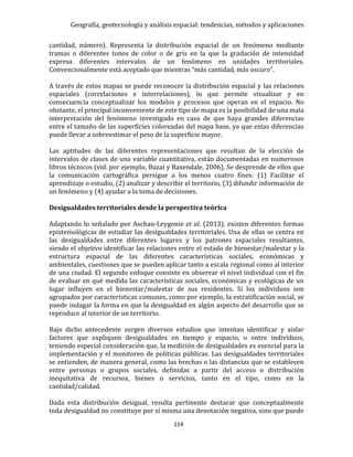 Geografía, geotecnología y análisis espacial: tendencias, métodos y aplicaciones
114
cantidad, número). Representa la distribución espacial de un fenómeno mediante
tramas o diferentes tonos de color o de gris en la que la gradación de intensidad
expresa diferentes intervalos de un fenómeno en unidades territoriales.
Convencionalmente está aceptado que mientras “más cantidad, más oscuro”.
A través de estos mapas se puede reconocer la distribución espacial y las relaciones
espaciales (correlaciones e interrelaciones), lo que permite visualizar y en
consecuencia conceptualizar los modelos y procesos que operan en el espacio. No
obstante, el principal inconveniente de este tipo de mapa es la posibilidad de una mala
interpretación del fenómeno investigado en caso de que haya grandes diferencias
entre el tamaño de las superficies coloreadas del mapa base, ya que estas diferencias
puede llevar a sobreestimar el peso de la superficie mayor.
Las aptitudes de las diferentes representaciones que resultan de la elección de
intervalos de clases de una variable cuantitativa, están documentadas en numerosos
libros técnicos (vid. por ejemplo, Buzai y Baxendale, 2006). Se desprende de ellos que
la comunicación cartográfica persigue a los menos cuatro fines: (1) Facilitar el
aprendizaje o estudio, (2) analizar y describir el territorio, (3) difundir información de
un fenómeno y (4) ayudar a la toma de decisiones.
Desigualdades territoriales desde la perspectiva teórica
Adaptando lo señalado por Aschan-Leygonie et al. (2013), existen diferentes formas
epistemológicas de estudiar las desigualdades territoriales. Una de ellas se centra en
las desigualdades entre diferentes lugares y los patrones espaciales resultantes,
siendo el objetivo identificar las relaciones entre el estado de bienestar/malestar y la
estructura espacial de las diferentes características sociales, económicas y
ambientales, cuestiones que se pueden aplicar tanto a escala regional como al interior
de una ciudad. El segundo enfoque consiste en observar el nivel individual con el fin
de evaluar en qué medida las características sociales, económicas y ecológicas de un
lugar influyen en el bienestar/malestar de sus residentes. Si los individuos son
agrupados por características comunes, como por ejemplo, la estratificación social, se
puede indagar la forma en que la desigualdad en algún aspecto del desarrollo que se
reproduce al interior de un territorio.
Bajo dicho antecedente surgen diversos estudios que intentan identificar y aislar
factores que expliquen desigualdades en tiempo y espacio, o entre individuos,
teniendo especial consideración que, la medición de desigualdades es esencial para la
implementación y el monitoreo de políticas públicas. Las desigualdades territoriales
se entienden, de manera general, como las brechas o las distancias que se establecen
entre personas o grupos sociales, definidas a partir del acceso o distribución
inequitativa de recursos, bienes o servicios, tanto en el tipo, como en la
cantidad/calidad.
Dada esta distribución desigual, resulta pertinente destacar que conceptualmente
toda desigualdad no constituye por sí misma una denotación negativa, sino que puede
 