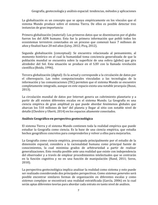 Geografía, geotecnología y análisis espacial: tendencias, métodos y aplicaciones
7
La globalización es un concepto que se apoya empíricamente en los vínculos que el
sistema Mundo produce sobre el sistema Tierra. De ellos es posible detectar tres
instancias de gran importancia:
Primera globalización (material): Los primeros datos que se diseminaron por el globo
fueron los del ADN humano. Esta fue la primera información que pobló todos los
ecosistemas terrestres conectados en un proceso que comenzó hace 7 millones de
años y finalizó hace 20 mil años (Lévy, 2012; Picq, 2012).
Segunda globalización (conceptual): Se encuentra relacionada al pensamiento, al
momento histórico en el cual la humanidad toma conciencia generalizada de que la
población mundial se encuentra sobre la superficie de una esfera (globo) que gira
alrededor del Sol. Esta situación se produce en el S.XV con la llamada revolución
científica (Boido, 1996).
Tercera globalización (digital): Es la actual y corresponde a la circulación de datos por
el ciberespacio. Las redes computacionales vinculadas a las tecnologías de la
información y las comunicaciones (TIC) permiten que el sistema Mundo se encuentre
completamente integrado, aunque en este espacio exista una notable jerarquía (Buzai,
2013).
La circulación mundial de datos por Internet genera un cubrimiento planetario y a
partir de allí existen diferentes escalas en el sistema Mundo. La Geografía es una
ciencia empírica de gran amplitud ya que puede abordar fenómenos globales que
abarcan los 510 millones de km2 del planeta y llegar al sitio con notable nivel de
detalle (Cheshire y Uberti, 2014) en los espacios altamente conectados.
Análisis Geográfico en perspectiva geotecnológica
El sistema Tierra y el sistema Mundo contienen toda la realidad empírica que puede
estudiar la Geografía como ciencia. Es la base de una ciencia empírica, que estudia
hechos geográficos concretos para comprenderlos y volver a ellos para mejorarlos.
La Geografía como ciencia empírica, preocupada principalmente por el estudio de la
dimensión espacial, considera a la racionalidad humana como principal fuente de
conocimientos, la cual minimiza grados de arbitrariedad a partir de realizar
generalizaciones. Esto resulta posible ante una realidad que existe con independencia
del observador y a través de emplear procedimientos intelectuales que se centrarán
en la función cognitiva y no en una función de manipulación (Rand, 2011; Soros,
2010).
La perspectiva geotecnológica implica analizar la realidad como sistema y esto puede
ser realizado considerando dos principales perspectivas. Como sistemas generales será
posible encontrar similares formas de organización en diferentes escalas y como
sistemas complejos se encontrará una realidad estratificada (García, 2006) en la cual
serán aptas diferentes teorías para abordar cada estrato en tanto nivel de análisis.
 