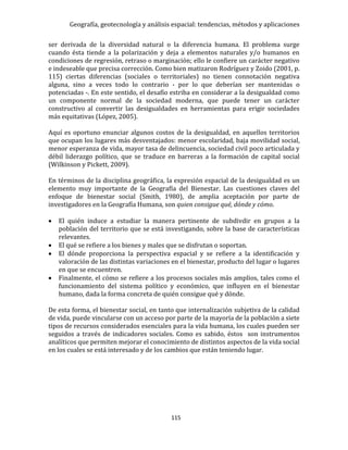 Geografía, geotecnología y análisis espacial: tendencias, métodos y aplicaciones
115
ser derivada de la diversidad natural o la diferencia humana. El problema surge
cuando ésta tiende a la polarización y deja a elementos naturales y/o humanos en
condiciones de regresión, retraso o marginación; ello le confiere un carácter negativo
e indeseable que precisa corrección. Como bien matizaron Rodríguez y Zoido (2001, p.
115) ciertas diferencias (sociales o territoriales) no tienen connotación negativa
alguna, sino a veces todo lo contrario - por lo que deberían ser mantenidas o
potenciadas -. En este sentido, el desafío estriba en considerar a la desigualdad como
un componente normal de la sociedad moderna, que puede tener un carácter
constructivo al convertir las desigualdades en herramientas para erigir sociedades
más equitativas (López, 2005).
Aquí es oportuno enunciar algunos costos de la desigualdad, en aquellos territorios
que ocupan los lugares más desventajados: menor escolaridad, baja movilidad social,
menor esperanza de vida, mayor tasa de delincuencia, sociedad civil poco articulada y
débil liderazgo político, que se traduce en barreras a la formación de capital social
(Wilkinson y Pickett, 2009).
En términos de la disciplina geográfica, la expresión espacial de la desigualdad es un
elemento muy importante de la Geografía del Bienestar. Las cuestiones claves del
enfoque de bienestar social (Smith, 1980), de amplia aceptación por parte de
investigadores en la Geografía Humana, son quien consigue qué, dónde y cómo.
 El quién induce a estudiar la manera pertinente de subdivdir en grupos a la
población del territorio que se está investigando, sobre la base de características
relevantes.
 El qué se refiere a los bienes y males que se disfrutan o soportan.
 El dónde proporciona la perspectiva espacial y se refiere a la identificación y
valoración de las distintas variaciones en el bienestar, producto del lugar o lugares
en que se encuentren.
 Finalmente, el cómo se refiere a los procesos sociales más amplios, tales como el
funcionamiento del sistema político y económico, que influyen en el bienestar
humano, dada la forma concreta de quién consigue qué y dónde.
De esta forma, el bienestar social, en tanto que internalización subjetiva de la calidad
de vida, puede vincularse con un acceso por parte de la mayoría de la población a siete
tipos de recursos considerados esenciales para la vida humana, los cuales pueden ser
seguidos a través de indicadores sociales. Como es sabido, éstos son instrumentos
analíticos que permiten mejorar el conocimiento de distintos aspectos de la vida social
en los cuales se está interesado y de los cambios que están teniendo lugar.
 