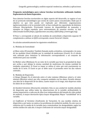 Geografía, geotecnología y análisis espacial: tendencias, métodos y aplicaciones
124
Propuesta metodológica para valorar brechas territoriales utilizando Análisis
Exploratorio de Datos Espaciales.
Para detectar brechas territoriales en algún aspecto del desarrollo, se sugiere el uso
de un protocolo metodológico que consta de cuatro pasos concatenados. Dado que el
objetivo es que éste pueda ser replicado por diferentes organizaciones
(gubernamentales y de la sociedad civil), se han evaluado las capacidades de distintos
software libre/gratuito. Priorizando razones de disponibilidad de manuales y
ejemplos en lengua española, para entrenamiento de usuarios noveles, se han
seleccionado GeoDA (https://geodacenter.asu.edu) y QGIS (http://www.qgis.org).
El Paso 1, corresponde al cálculo de medidas de centralidad y dispersión espacial. El
complemento a utilizar en QGIS corresponde a menú Vectorial >Statist.
Se calculan automáticamente los siguientes estadísticos:
A.- Medidas de Centralidad:
a) Mean value (Promedio). También llamada media aritmética, corresponde a la suma
de las medidas (Sum) dividida por la cantidad de mediciones (Count). Es el cálculo
más utilizado para sintetizar la información correspondiente a un conjunto de
mediciones para una variable.
b) Median value (Mediana). Es un valor de la variable que tiene la propiedad de dejar
por arriba y por debajo la misma cantidad de mediciones (la misma cantidad de
unidades espaciales). Si Count es impar se utiliza el valor que está exactamente en
medio de la serie. Si Count es par se debe sacar el promedio entre los dos valores
centrales.
B.- Medidas de Dispersión:
c) Range (Rango). Es el intervalo entre el valor máximo (Máximun value) y el valor
mínimo (Minimun value); por ello, comparte unidades con los datos. Permite obtener
una idea de la dispersión de los datos, cuanto mayor es el rango, más dispersos están
los datos de un conjunto.
d) Standard deviation (Desviación estándar). Esta es una unidad de medida absoluta
de dispersión que utiliza todas las observaciones de la variable atribuyéndole la
misma importancia a cada una de ellas (con independencia del tamaño de cada unidad
de análisis). A mayor desviación típica mayor desigualdad. Mayor “variabilidad” de la
variable.
e) Coefficient of Variation (Coeficiente de Variación). Es una medida relativa de
dispersión y, por tanto, no sujeta a los problemas de unidad de medida. En este caso se
relativiza por la media de la variable para contextualizar las desigualdades según los
niveles medios de cada año. A mayor coeficiente de variación mayor desigualdad.
 
