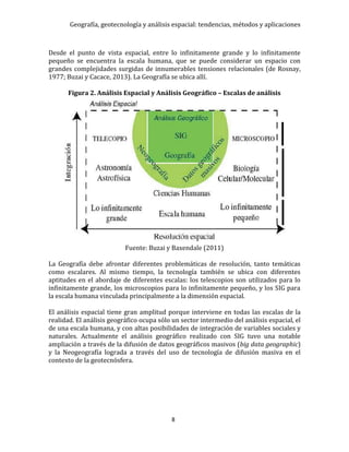 Geografía, geotecnología y análisis espacial: tendencias, métodos y aplicaciones
8
Desde el punto de vista espacial, entre lo infinitamente grande y lo infinitamente
pequeño se encuentra la escala humana, que se puede considerar un espacio con
grandes complejidades surgidas de innumerables tensiones relacionales (de Rosnay,
1977; Buzai y Cacace, 2013). La Geografía se ubica allí.
Figura 2. Análisis Espacial y Análisis Geográfico – Escalas de análisis
Fuente: Buzai y Baxendale (2011)
La Geografía debe afrontar diferentes problemáticas de resolución, tanto temáticas
como escalares. Al mismo tiempo, la tecnología también se ubica con diferentes
aptitudes en el abordaje de diferentes escalas: los telescopios son utilizados para lo
infinitamente grande, los microscopios para lo infinitamente pequeño, y los SIG para
la escala humana vinculada principalmente a la dimensión espacial.
El análisis espacial tiene gran amplitud porque interviene en todas las escalas de la
realidad. El análisis geográfico ocupa sólo un sector intermedio del análisis espacial, el
de una escala humana, y con altas posibilidades de integración de variables sociales y
naturales. Actualmente el análisis geográfico realizado con SIG tuvo una notable
ampliación a través de la difusión de datos geográficos masivos (big data geographic)
y la Neogeografía lograda a través del uso de tecnología de difusión masiva en el
contexto de la geotecnósfera.
 