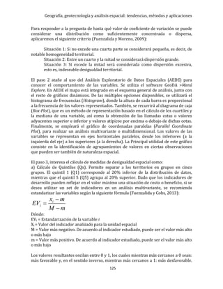 Geografía, geotecnología y análisis espacial: tendencias, métodos y aplicaciones
125
Para responder a la pregunta de hasta qué valor de coeficiente de variación se puede
considerar una distribución como suficientemente concentrada o dispersa,
aplicaremos el siguiente criterio (Fuenzalida y Moreno, 2009):
Situación 1: Si no excede una cuarta parte se considerará pequeña, es decir, de
notable homogeneidad territorial.
Situación 2: Entre un cuarto y la mitad se considerará dispersión grande.
Situación 3: Si excede la mitad será considerada como dispersión excesiva,
esto es, indeseable desigualdad territorial.
El paso 2 atañe al uso del Análisis Exploratorio de Datos Espaciales (AEDE) para
conocer el comportamiento de las variables. Se utiliza el software GeoDA >Menú
Explore. En AEDE el mapa está integrado en el esquema general de análisis, junto con
el resto de gráficos dinámicos. De las múltiples opciones disponibles, se utilizará el
histograma de frecuencias (Histogram), donde la altura de cada barra es proporcional
a la frecuencia de los valores representados. También, se recurrirá al diagrama de caja
(Box-Plot), que es un método de representación basado en el cálculo de los cuartiles y
la mediana de una variable, así como la obtención de las llamadas cotas o valores
adyacentes superior e inferior y valores atípicos por encima o debajo de dichas cotas.
Finalmente, se empleará el gráfico de coordenadas paralelas (Parallel Coordinate
Plot), para realizar un análisis multivariante o multidimensional. Los valores de las
variables se representan en ejes horizontales paralelos, desde los inferiores (a la
izquierda del eje) a los superiores (a la derecha). La Principal utilidad de este gráfico
consiste en la identificación de agrupamientos de valores en ciertas observaciones
que pueden ser también de naturaleza espacial.
El paso 3, interesa el cálculo de medidas de desigualdad espacial como:
a) Cálculo de Quintiles (Qx). Permite separar a los territorios en grupos en cinco
grupos. El quintil 1 (Q1) corresponde al 20% inferior de la distribución de datos,
mientras que el quintil 5 (Q5) agrupa al 20% superior. Dado que los indicadores de
desarrollo pueden reflejar en el valor máximo una situación de costo o beneficio, si se
desea utilizar un set de indicadores en un análisis multivariante, se recomienda
estandarizar las variables según la siguiente fórmula (Fuenzalida y Cobs, 2013):
Dónde:
EVi = Estandarización de la variable i
Xi = Valor del indicador analizado para la unidad espacial
M = Valor más negativo. De acuerdo al indicador estudiado, puede ser el valor más alto
o más bajo
m = Valor más positivo. De acuerdo al indicador estudiado, puede ser el valor más alto
o más bajo
Los valores resultantes oscilan entre 0 y 1, los cuales mientras más cercanos a 0 sean:
más favorable y, en el sentido inverso, mientras más cercanos a 1: más desfavorable.
mM
mx
EV i
i



 