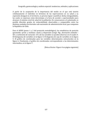 Geografía, geotecnología y análisis espacial: tendencias, métodos y aplicaciones
127
A partir de la aceptación de la importancia del medio en el que está inserto
cotidianamente el individuo en términos de las repercusiones en su salud y su
expresión desigual en el territorio, es preciso lograr cuantificar dichas desigualdades,
las cuales se expresan como desventajas a la hora de acceder a oportunidades para
alcanzar el máximo nivel de salud de la población. En consecuencia a lo planteado, es
posible dilucidar grados de vulnerabilidad, observables y comparables entre las
distintas unidades territoriales sub-nacionales de administración local, que componen
la República de Chile.
Para el AEDE (pasos 1 y 2 del protocolo metodológico), los estadísticos de posición
(promedio -prom- y mediana -med-) y dispersión (rango -Rg-, desviación estándar -
SD- y coeficiente de variación -CV-) de las variables se pueden observar en el cuadro 4.
El histograma de variables en la figura 4. El diagrama de caja de variables en la figura
5. El gráfico de coordenadas para las variables determinantes estructurales en la
figura 6. Finalmente, el gráfico de coordenadas correspondiente a las determinantes
intermedios, en la figura 7.
[Nota al lector: Figura 4 en página siguiente]
 