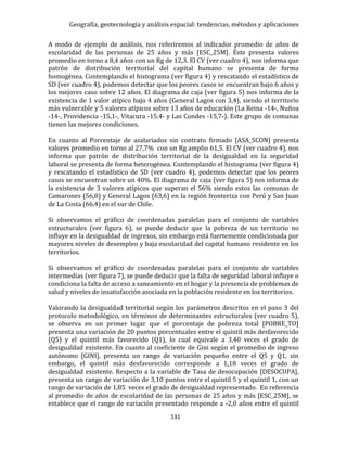 Geografía, geotecnología y análisis espacial: tendencias, métodos y aplicaciones
131
A modo de ejemplo de análisis, nos referiremos al indicador promedio de años de
escolaridad de las personas de 25 años y más [ESC_25M]. Éste presenta valores
promedio en torno a 8,4 años con un Rg de 12,3. El CV (ver cuadro 4), nos informa que
patrón de distribución territorial del capital humano se presenta de forma
homogénea. Contemplando el histograma (ver figura 4) y rescatando el estadístico de
SD (ver cuadro 4), podemos detectar que los peores casos se encuentran bajo 6 años y
los mejores caso sobre 12 años. El diagrama de caja (ver figura 5) nos informa de la
existencia de 1 valor atípico bajo 4 años (General Lagos con 3,4), siendo el territorio
más vulnerable y 5 valores atípicos sobre 13 años de educación (La Reina -14-, Nuñoa
-14-, Providencia -15,1-, Vitacura -15.4- y Las Condes -15,7-). Este grupo de comunas
tienen las mejores condiciones.
En cuanto al Porcentaje de asalariados sin contrato firmado [ASA_SCON] presenta
valores promedio en torno al 27,7% con un Rg amplio 61,5. El CV (ver cuadro 4), nos
informa que patrón de distribución territorial de la desigualdad en la seguridad
laboral se presenta de forma heterogénea. Contemplando el histograma (ver figura 4)
y rescatando el estadístico de SD (ver cuadro 4), podemos detectar que los peores
casos se encuentran sobre un 40%. El diagrama de caja (ver figura 5) nos informa de
la existencia de 3 valores atípicos que superan el 56% siendo estos las comunas de
Camarones (56,8) y General Lagos (63,6) en la región fronteriza con Perú y San Juan
de La Costa (66,4) en el sur de Chile.
Si observamos el gráfico de coordenadas paralelas para el conjunto de variables
estructurales (ver figura 6), se puede deducir que la pobreza de un territorio no
influye en la desigualdad de ingresos, sin embargo está fuertemente condicionada por
mayores niveles de desempleo y baja escolaridad del capital humano residente en los
territorios.
Si observamos el gráfico de coordenadas paralelas para el conjunto de variables
intermedias (ver figura 7), se puede deducir que la falta de seguridad laboral influye o
condiciona la falta de acceso a saneamiento en el hogar y la presencia de problemas de
salud y niveles de insatisfacción asociada en la población residente en los territorios.
Valorando la desigualdad territorial según los parámetros descritos en el paso 3 del
protocolo metodológico, en términos de determinantes estructurales (ver cuadro 5),
se observa en un primer lugar que el porcentaje de pobreza total [POBRE_TO]
presenta una variación de 20 puntos porcentuales entre el quintil más desfavorecido
(Q5) y el quintil más favorecido (Q1), lo cual equivale a 3,40 veces el grado de
desigualdad existente. En cuanto al coeficiente de Gini según el promedio de ingreso
autónomo [GINI], presenta un rango de variación pequeño entre el Q5 y Q1, sin
embargo, el quintil más desfavorecido corresponde a 1,18 veces el grado de
desigualdad existente. Respecto a la variable de Tasa de desocupación [DESOCUPA],
presenta un rango de variación de 3,10 puntos entre el quintil 5 y el quintil 1, con un
rango de variación de 1,85 veces el grado de desigualdad representado. En referencia
al promedio de años de escolaridad de las personas de 25 años y más [ESC_25M], se
establece que el rango de variación presentado responde a -2,0 años entre el quintil
 
