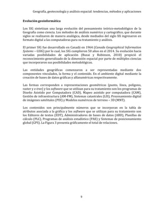 Geografía, geotecnología y análisis espacial: tendencias, métodos y aplicaciones
9
Evolución geoinformática
Los SIG sintetizan una larga evolución del pensamiento teórico-metodológico de la
Geografía como ciencia. Los métodos de análisis numérico y cartográfico, que durante
siglos se realizaron de manera analógica, desde mediados del siglo XX ingresaron en
formato digital a las computadoras para su tratamiento y análisis.
El primer SIG fue desarrollado en Canadá en 1964 (Canada Geographical Information
Systems – GSIG) por lo cual, los SIG cumplieron 50 años en el 2014. Su evolución hacia
variadas posibilidades de aplicación (Buzai y Robinson, 2010) propició el
reconocimiento generalizado de la dimensión espacial por parte de múltiples ciencias
que incorporaron sus posibilidades metodológicas.
Las entidades geográficas comenzaron a ser representadas mediante dos
componentes vinculados, la forma y el contenido. En el ambiente digital mediante la
creación de bases de datos gráficas y alfanuméricas respectivamente.
Las formas corresponden a representaciones geométricas (punto, línea, polígono,
raster y x-tree) y los software que se utilizan para su tratamiento son los programas de
Diseño Asistido por Computadora (CAD), Mapeo asistido por computadora (CAM),
Gestión de infraestructura (AM-FM), Sistemas catastrales (LIS), Procesamiento digital
de imágenes satelitales (PDI) y Modelos numéricos de terreno – 3D (MNT).
Los contenidos son principalmente números que se incorporan en la tabla de
atributos asociada a la gráfica y los software que se utilizan para su tratamiento son
los Editores de textos (EDT), Administradores de bases de datos (ABD), Planillas de
cálculo (PLC), Programas de análisis estadístico (PAE) y Sistemas de posicionamiento
global (GPS). La Figura 3 presenta gráficamente el total de relaciones.
 