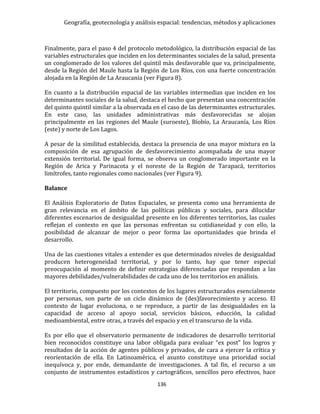 Geografía, geotecnología y análisis espacial: tendencias, métodos y aplicaciones
136
Finalmente, para el paso 4 del protocolo metodológico, la distribución espacial de las
variables estructurales que inciden en los determinantes sociales de la salud, presenta
un conglomerado de los valores del quintil más desfavorable que va, principalmente,
desde la Región del Maule hasta la Región de Los Ríos, con una fuerte concentración
alojada en la Región de La Araucanía (ver Figura 8).
En cuanto a la distribución espacial de las variables intermedias que inciden en los
determinantes sociales de la salud, destaca el hecho que presentan una concentración
del quinto quintil similar a la observada en el caso de las determinantes estructurales.
En este caso, las unidades administrativas más desfavorecidas se alojan
principalmente en las regiones del Maule (suroeste), Bíobío, La Araucanía, Los Ríos
(este) y norte de Los Lagos.
A pesar de la similitud establecida, destaca la presencia de una mayor mixtura en la
composición de esa agrupación de desfavorecimiento acompañada de una mayor
extensión territorial. De igual forma, se observa un conglomerado importante en la
Región de Arica y Parinacota y el noreste de la Región de Tarapacá, territorios
limítrofes, tanto regionales como nacionales (ver Figura 9).
Balance
El Análisis Exploratorio de Datos Espaciales, se presenta como una herramienta de
gran relevancia en el ámbito de las políticas públicas y sociales, para dilucidar
diferentes escenarios de desigualdad presente en los diferentes territorios, las cuales
reflejan el contexto en que las personas enfrentan su cotidianeidad y con ello, la
posibilidad de alcanzar de mejor o peor forma las oportunidades que brinda el
desarrollo.
Una de las cuestiones vitales a entender es que determinados niveles de desigualdad
producen heterogeneidad territorial, y por lo tanto, hay que tener especial
preocupación al momento de definir estrategias diferenciadas que respondan a las
mayores debilidades/vulnerabilidades de cada uno de los territorios en análisis.
El territorio, compuesto por los contextos de los lugares estructurados esencialmente
por personas, son parte de un ciclo dinámico de (des)favorecimiento y acceso. El
contexto de lugar evoluciona, o se reproduce, a partir de las desigualdades en la
capacidad de acceso al apoyo social, servicios básicos, educción, la calidad
medioambiental, entre otras, a través del espacio y en el transcurso de la vida.
Es por ello que el observatorio permanente de indicadores de desarrollo territorial
bien reconocidos constituye una labor obligada para evaluar “ex post” los logros y
resultados de la acción de agentes públicos y privados, de cara a ejercer la crítica y
reorientación de ella. En Latinoamérica, el asunto constituye una prioridad social
inequívoca y, por ende, demandante de investigaciones. A tal fin, el recurso a un
conjunto de instrumentos estadísticos y cartográficos, sencillos pero efectivos, hace
 