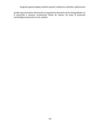 Geografía, geotecnología y análisis espacial: tendencias, métodos y aplicaciones
137
posible operacionalizar eficazmente el seguimiento diacrónico de las desigualdades en
el desarrollo y alcanzar conclusiones fáciles de valorar, tal como el protocolo
metodológico propuesto en este capítulo.
 