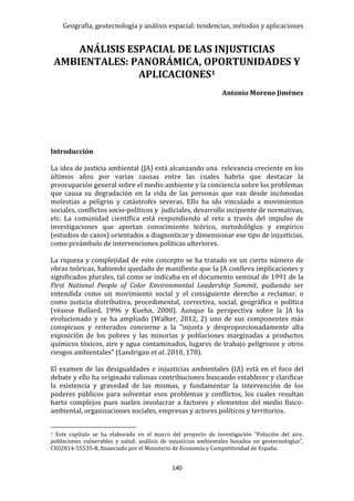 Geografía, geotecnología y análisis espacial: tendencias, métodos y aplicaciones
140
ANÁLISIS ESPACIAL DE LAS INJUSTICIAS
AMBIENTALES: PANORÁMICA, OPORTUNIDADES Y
APLICACIONES1
Antonio Moreno Jiménez
Introducción
La idea de justicia ambiental (JA) está alcanzando una relevancia creciente en los
últimos años por varias causas entre las cuales habría que destacar la
preocupación general sobre el medio ambiente y la conciencia sobre los problemas
que causa su degradación en la vida de las personas que van desde incómodas
molestias a peligros y catástrofes severas. Ello ha ido vinculado a movimientos
sociales, conflictos socio-políticos y judiciales, desarrollo incipiente de normativas,
etc. La comunidad científica está respondiendo al reto a través del impulso de
investigaciones que aportan conocimiento teórico, metodológico y empírico
(estudios de casos) orientados a diagnosticar y dimensionar ese tipo de injusticias,
como preámbulo de intervenciones políticas ulteriores.
La riqueza y complejidad de este concepto se ha tratado en un cierto número de
obras teóricas, habiendo quedado de manifiesto que la JA conlleva implicaciones y
significados plurales, tal como se indicaba en el documento seminal de 1991 de la
First National People of Color Environmental Leadership Summit, pudiendo ser
entendida como un movimiento social y el consiguiente derecho a reclamar, o
como justicia distributiva, procedimental, correctiva, social, geográfica o política
(véanse Bullard, 1996 y Kuehn, 2000). Aunque la perspectiva sobre la JA ha
evolucionado y se ha ampliado (Walker, 2012, 2) uno de sus componentes más
conspicuos y reiterados concierne a la "injusta y desproporcionadamente alta
exposición de los pobres y las minorías y poblaciones marginadas a productos
químicos tóxicos, aire y agua contaminados, lugares de trabajo peligrosos y otros
riesgos ambientales" (Landrigan et al. 2010, 178).
El examen de las desigualdades e injusticias ambientales (IA) está en el foco del
debate y ello ha originado valiosas contribuciones buscando establecer y clarificar
la existencia y gravedad de las mismas, y fundamentar la intervención de los
poderes públicos para solventar esos problemas y conflictos, los cuales resultan
harto complejos pues suelen involucrar a factores y elementos del medio físico-
ambiental, organizaciones sociales, empresas y actores políticos y territorios.
1 Este capítulo se ha elaborado en el marco del proyecto de investigación “Polución del aire,
poblaciones vulnerables y salud: análisis de injusticias ambientales basados en geotecnologías”,
CSO2014-55535-R, financiado por el Ministerio de Economía y Competitividad de España.
 