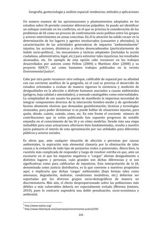Geografía, geotecnología y análisis espacial: tendencias, métodos y aplicaciones
141
Un somero examen de las aproximaciones y planteamientos adoptados en los
estudios sobre IA permite constatar diferencias palpables. Se puede así identificar
un enfoque centrado en los conflictos, en el que se prioriza la consideración de los
problemas de IA como un proceso de confrontación socio-político entre los grupos
y actores intervinientes en zonas concretas. En él la atención ha solido recaer en la
determinación de los lugares y agentes involucrados (causantes y afectados), la
caracterización de las actividades generadoras de impactos “ambientalmente”
injustos, las acciones, dinámicas y efectos desencadenados (particularmente de
índole socio-política) , los mecanismos y tácticas adoptados (incluidas la acción
ciudadana, administrativa, legal, etc.) para solventar tales injusticias, los resultados
alcanzados, etc. Un ejemplo de esta opción cabe reconocer en los trabajos
desarrollados por autores como Pellow (2004) o Martínez Alier (2008) y su
proyecto EJOLT2, así como bastantes trabajos publicados en la revista
Environmental Justice3.
Cabe por otra parte reconocer otro enfoque, calificable de espacial por su afinidad
con esa corriente analítica de la geografía, en el cual se prioriza el desarrollo de
estudios orientados a evaluar de manera rigurosa la existencia y medición de
desigualdades en la afección o disfrute humanos asociados a causas ambientales
(peligros, baja calidad o amenidades), a menudo catalogables como externalidades.
La complejidad de ese asunto ha puesto de manifiesto la imperiosa necesidad de
integrar componentes diversos de la interacción hombre-medio y de aprehender
facetas altamente elusivas que demandan geoinformación, técnicas y tecnologías
avanzadas, para poder dictaminar si se puede hablar de situaciones injustas, para
quién, dónde, cuánto, cuándo, cómo, etc. En este frente el creciente número de
contribuciones que se están publicando han supuesto progresos de notable
enjundia en el conocimiento de las IA y en cómo medirlas. Siendo ésta una etapa
ineludible para unas actuaciones ulteriores bien fundamentadas, resulta a nuestro
juicio palmario el interés de esta aproximación por sus utilidades para diferentes
públicos y actores sociales.
Es obvio que, ante cualquier situación de afección a personas por causas
ambientales, la aspiración más elemental clamaría por la eliminación de tales
causas y la evitación de todo tipo de perjuicios reales o potenciales. Ahora bien, la
cuestión más complicada de responder y luego de resolver estriba en que, ante un
escenario en el que los impactos negativos o “cargas” afectan desigualmente a
distintos lugares y personas, cuán grandes son dichas diferencias y si son
significativas como para calificarlas de injusticias. Esta interpretación de la JA,
denominada como justicia distributiva, es la que conviene a nuestros propósitos
aquí, e implicaría que dichas 'cargas' ambientales (bajo formas tales como
amenazas, degradación, malestar, condiciones insalubres, etc.) deberían ser
soportadas por los diversos grupos socio-demográficos de manera no
discriminatoria. Más aún, el efecto desproporcionado sobre las poblaciones más
débiles o más vulnerables debería ser especialmente evitado (Moreno Jiménez,
2010), pues lo contrario supondría una doble penalización, socio-económica y
ambiental.
2
http://www.ejatlas.org/
3
http://www.liebertpub.com/overview/environmental-justice/259/
 