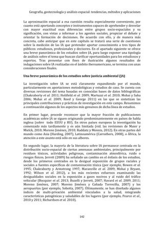 Geografía, geotecnología y análisis espacial: tendencias, métodos y aplicaciones
142
La aproximación espacial a esa cuestión resulta especialmente conveniente, por
cuanto está aportando conceptos e instrumentos capaces de aprehender y desvelar
con mayor exactitud esas diferencias entre grupos socio-espaciales y su
significación, con vistas a informar a los agentes sociales, propiciar el debate y
orientar la formación de decisiones. De acuerdo con ello, y de manera más
concreta, cabe anticipar que en este capítulo se tratará una serie de cuestiones
sobre la medición de las IA que pretender aportar conocimiento a tres tipos de
públicos: estudiosos, profesionales y decisores. En el apartado siguiente se ofrece
una breve panorámica de los estudios sobre JA, para luego exponer una tipología
de análisis sobre el tema que buscan clarificar oportunidades para los estudiosos y
expertos. Tras presentar con fines de ilustración algunos resultados de
indagaciones sobre IA realizadas en el ámbito iberoamericano, se termina con unas
consideraciones finales.
Una breve panorámica de los estudios sobre justicia ambiental (JA)
La investigación sobre IA se está claramente expandiendo por el mundo,
particularmente en aportaciones metodológicas y estudios de caso. Se cuenta con
diversas revisiones del tema basadas en conocidas bases de datos bibliográficas
(Chakraborty et al. 2011; Holifield et al. 2009; Martuzzi et al. 2010; Mohai y Saha
2006; Mohai et al. 2009; Reed y George 2011) en las que se sintetizan las
principales contribuciones y prácticas de investigación en este campo. Resumimos
a continuación algunos de los aspectos más genuinos de dicha línea de estudios.
En primer lugar, procede reconocer que la mayor fracción de publicaciones
académicas sobre JA se siguen originando predominantemente en países de habla
inglesa (sobre todo EEUU y RU). En otros países europeos la investigación ha
comenzado más tardíamente y es aún limitada (vid. las revisiones de Maier y
Mielck, 2010; Moreno Jiménez, 2010; Raddatz y Mennis, 2012). En otras partes del
mundo como Asia (Harding, 2007), Latinoamérica (Carruthers, 2008), o África, la
atención a este asunto está sólo en sus albores.
En segundo lugar, la mayoría de la literatura sobre IA permanece centrada en la
distribución socio-espacial de ciertas amenazas ambientales, principalmente por
residuos tóxicos, actividades peligrosas, contaminación atmosférica, ruido o
riesgos físicos. Jerrett (2009) ha señalado un cambio en el énfasis de los estudios,
desde los primeros centrados en la desigual exposición de grupos raciales y
sociales a fuentes específicas de contaminación tóxica (por ejemplo, Bowen et al.
1995; Chakraborty y Armstrong 1997; Maranville et al. 2009; Mohai y Bryant,
1992; Wilson et al. 2012), a los más recientes esfuerzos examinando las
desigualdades sociales en la exposición a gases nocivos y al ruido del tráfico
vehicular (Bocquier et al. 2013; Buzelli y Jerrett, 2007; Havard et al. 2009, 2011;
Moreno Jiménez, 2007; Moreno Jiménez y Cañada Torrecilla, 2007) y los
aeropuertos (por ejemplo, Sobotta, 2007). Últimamente, se han diseñado algunos
índices de multi-privación ambiental vinculados a la salud, integrando
características patogénicas y saludables de los lugares (por ejemplo, Pearce et al.,
2010 y 2011; Richardson et al. 2010).
 