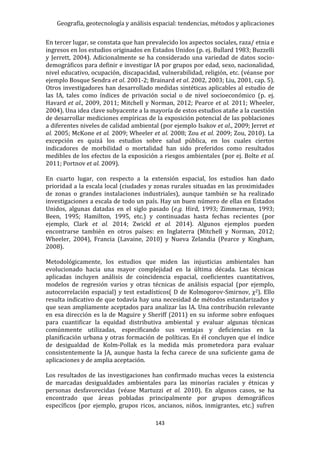Geografía, geotecnología y análisis espacial: tendencias, métodos y aplicaciones
143
En tercer lugar, se constata que han prevalecido los aspectos sociales, raza/ etnia e
ingresos en los estudios originados en Estados Unidos (p. ej. Bullard 1983; Buzzelli
y Jerrett, 2004). Adicionalmente se ha considerado una variedad de datos socio-
demográficos para definir e investigar IA por grupos por edad, sexo, nacionalidad,
nivel educativo, ocupación, discapacidad, vulnerabilidad, religión, etc. (véanse por
ejemplo Bosque Sendra et al. 2001-2; Brainard et al. 2002, 2003; Liu, 2001, cap. 5).
Otros investigadores han desarrollado medidas sintéticas aplicables al estudio de
las IA, tales como índices de privación social o de nivel socioeconómico (p. ej.
Havard et al., 2009, 2011; Mitchell y Norman, 2012; Pearce et al. 2011; Wheeler,
2004). Una idea clave subyacente a la mayoría de estos estudios atañe a la cuestión
de desarrollar mediciones empíricas de la exposición potencial de las poblaciones
a diferentes niveles de calidad ambiental (por ejemplo Isakov et al., 2009; Jerret et
al. 2005; McKone et al. 2009; Wheeler et al. 2008; Zou et al. 2009; Zou, 2010). La
excepción es quizá los estudios sobre salud pública, en los cuales ciertos
indicadores de morbilidad o mortalidad han sido preferidos como resultados
medibles de los efectos de la exposición a riesgos ambientales (por ej. Bolte et al.
2011; Portnov et al. 2009).
En cuarto lugar, con respecto a la extensión espacial, los estudios han dado
prioridad a la escala local (ciudades y zonas rurales situadas en las proximidades
de zonas o grandes instalaciones industriales), aunque también se ha realizado
investigaciones a escala de todo un país. Hay un buen número de ellas en Estados
Unidos, algunas datadas en el siglo pasado (e.g. Hird, 1993; Zimmerman, 1993;
Been, 1995; Hamilton, 1995, etc.) y continuadas hasta fechas recientes (por
ejemplo, Clark et al. 2014; Zwickl et al. 2014). Algunos ejemplos pueden
encontrarse también en otros países: en Inglaterra (Mitchell y Norman, 2012;
Wheeler, 2004), Francia (Lavaine, 2010) y Nueva Zelandia (Pearce y Kingham,
2008).
Metodológicamente, los estudios que miden las injusticias ambientales han
evolucionado hacia una mayor complejidad en la última década. Las técnicas
aplicadas incluyen análisis de coincidencia espacial, coeficientes cuantitativos,
modelos de regresión varios y otras técnicas de análisis espacial (por ejemplo,
autocorrelación espacial) y test estadísticos( D de Kolmogorov-Smirnov, χ2). Ello
resulta indicativo de que todavía hay una necesidad de métodos estandarizados y
que sean ampliamente aceptados para analizar las IA. Una contribución relevante
en esa dirección es la de Maguire y Sheriff (2011) en su informe sobre enfoques
para cuantificar la equidad distributiva ambiental y evaluar algunas técnicas
comúnmente utilizadas, especificando sus ventajas y deficiencias en la
planificación urbana y otras formación de políticas. En él concluyen que el índice
de desigualdad de Kolm-Pollak es la medida más prometedora para evaluar
consistentemente la JA, aunque hasta la fecha carece de una suficiente gama de
aplicaciones y de amplia aceptación.
Los resultados de las investigaciones han confirmado muchas veces la existencia
de marcadas desigualdades ambientales para las minorías raciales y étnicas y
personas desfavorecidas (véase Martuzzi et al. 2010). En algunos casos, se ha
encontrado que áreas pobladas principalmente por grupos demográficos
específicos (por ejemplo, grupos ricos, ancianos, niños, inmigrantes, etc.) sufren
 