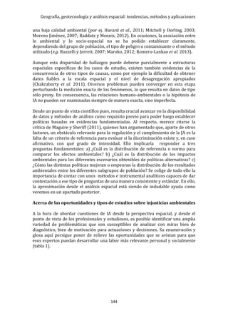 Geografía, geotecnología y análisis espacial: tendencias, métodos y aplicaciones
144
una baja calidad ambiental (por ej. Havard et al., 2011; Mitchell y Dorling, 2003;
Moreno Jiménez, 2007; Raddatz y Mennis, 2012). En ocasiones, la asociación entre
lo ambiental y lo socio-espacial no se ha podido establecer claramente,
dependiendo del grupo de población, el tipo de peligro o contaminante o el método
utilizado (e.g. Buzzelli y Jerrett, 2007; Maroko, 2012; Romero-Lankao et al. 2013).
Aunque esta disparidad de hallazgos puede deberse parcialmente a estructuras
espaciales específicas de los casos de estudio, existen también evidencias de la
concurrencia de otros tipos de causas, como por ejemplo la dificultad de obtener
datos fiables a la escala espacial y el nivel de desagregación apropiados
(Chakraborty et al. 2011). Diversos problemas pueden converger en esta etapa
perturbando la medición exacta de los fenómenos, lo que resulta en datos de tipo
sólo proxy. En consecuencia, las relaciones humano-ambientales o la hipótesis de
IA no pueden ser examinadas siempre de manera exacta, sino imperfecta.
Desde un punto de vista científico pues, resulta crucial avanzar en la disponibilidad
de datos y métodos de análisis como requisito previo para poder luego establecer
políticas basadas en evidencias fundamentadas. Al respecto, merece citarse la
crítica de Maguire y Sheriff (2011), quienes han argumentado que, aparte de otros
factores, un obstáculo relevante para la regulación y el cumplimiento de la JA es la
falta de un criterio de referencia para evaluar si la discriminación existe y, en caso
afirmativo, con qué grado de intensidad. Ello implicaría responder a tres
preguntas fundamentales: a) ¿Cuál es la distribución de referencia o norma para
comparar los efectos ambientales? b) ¿Cuál es la distribución de los impactos
ambientales para los diferentes escenarios obtenibles de políticas alternativas? c)
¿Cómo las distintas políticas mejoran o empeoran la distribución de los resultados
ambientales entre los diferentes subgrupos de población? Se colige de todo ello la
importancia de contar con unos métodos e instrumental analíticos capaces de dar
contestación a ese tipo de preguntas de una manera consistente y estándar. En ello,
la aproximación desde el análisis espacial está siendo de indudable ayuda como
veremos en un apartado posterior.
Acerca de las oportunidades y tipos de estudios sobre injusticias ambientales
A la hora de abordar cuestiones de IA desde la perspectiva espacial, y desde el
punto de vista de los profesionales y estudiosos, es posible identificar una amplia
variedad de problemáticas que son susceptibles de analizar con miras bien de
diagnóstico, bien de motivación para actuaciones y decisiones. Su enumeración y
glosa aquí persigue poner de relieve las oportunidades que se avistan para que
esos expertos puedan desarrollar una labor más relevante personal y socialmente
(tabla 1).
 