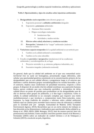 Geografía, geotecnología y análisis espacial: tendencias, métodos y aplicaciones
145
En general, dado que la calidad del ambiente en el que una comunidad socio-
territorial vive no suele ser homogénea, presentando rasgos diferentes, cabe
señalar una oportunidad genérica consistente en la caracterización primero de las
desigualdades que en esa calidad afloran y preguntarse luego si el entorno que
disfrutan o sufren distintos grupos sociodemográficos les resulta favorable o, por
el contrario, implica unas condiciones de penalidad excesivas, respecto a otros
grupos. Si disponer de un medio vital de calidad constituye una aspiración humana
básica, parece evidente que una evaluación periódica y sistemática de dicha
calidad ofrece un punto de partida para profundizar en las desigualdades que de
ello se derivan entre grupos de población, y si dan lugar a injusticias. Como es
sabido, la calidad ambiental es un concepto complejo que requiere una visión
multidimensional y que involucra a componentes tanto físico-naturales, como
humanos. La larga tradición de estudios e informes sobre calidad ambiental
hallaría aquí un camino para ascender hacia nuevas cotas de relevancia y utilidad
para la sociedad (vid. por ejemplo, Comunidad de Madrid, 2102; European
Environment Agency, 2014). Recuérdese que en un cierto número de trabajos se
han discutido ya las dimensiones e indicadores para aprehender dicha calidad (e. g.
Kamp et al., 2003; OECD, 2008; Mainguy, 2012), bien de manera parcial, bien con
pretensiones más holistas. Como estudios concretos pueden citarse el de Moreno y
Fernández (2003) sobre un indicador de confort térmico o el de Velázquez y
Celemín (2013) a escala de un país, Argentina.
Tabla 1. Oportunidades y tipos de estudios sobre injusticias ambientales
1. Desigualdades socio-espaciales entre diversos grupos en:
I. Exposición potencial a calidades ambientales desiguales
II. Exposición a amenazas ambientales
o Amenazas físico-naturales
o Peligros tecnológico-industriales
 Instalaciones fijas
 Actividades y medios móviles
III. Efectos sobre salud, relaciones y conductas sociales
IV. Percepción / vivencia de las “cargas” ambientales (malestar /
bienestar sentido)
2. Variaciones espacio-temporales de la equidad ambiental en un territorio por:
I. Cambios en la calidad ambiental o externalidades
II. Cambios en los entes afectables
3. Estudios de previsión / prospectiva (simulaciones) de las condiciones
ambientales y sociodemográficas de un lugar
I. Proyectos sectoriales (e. g. carreteras, polígonos industriales, etc.)
II. Escenarios integrales (ordenación territorial)
 