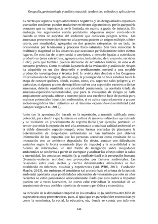 Geografía, geotecnología y análisis espacial: tendencias, métodos y aplicaciones
146
Es cierto que algunos rasgos ambientales negativos, y las desigualdades espaciales
que suelen conllevar, pueden traducirse en efectos algo molestos, por lo que podría
pensarse que su importancia sería limitada, en cuanto a grado de injusticia. Sin
embargo, los argumentos recién postulados adquieren mayor contundencia
cuando se trata de aspectos del ambiente que conllevan peligros serios. Las
amenazas provenientes del entorno a la persona poseen un origen múltiple, si bien
cabría, por simplicidad, agregarlas en dos grandes categorías: de un lado, las
ocasionadas por fenómenos y procesos físico-naturales. Son bien conocidas la
multitud y magnitud de los desastres que ocasionan periódicamente sobre ciertos
lugares. De otro, las de origen social o antrópico, a menudo ligadas a actividades
productivas (sean extractivas, agropecuarias, industriales, de transporte, servicios
o etc.), pero que también pueden derivarse de actividades lúdicas, de ocio o de
consumo genérico. Como es sabido la parcela de la evaluación y análisis de riesgos
ha adquirido ya un alto desarrollo y predicamento, merced a una notable
producción investigadora y técnica (vid. la revista Risk Analysis o los Congresos
Internacionales de Riesgos), sin embargo, la prolongación de tales estudios hasta la
etapa de conocer quiénes, dónde, cuánto, cómo, etc. soportan tales peligros y, en
particular, si algunos grupos demográficos sufren una exposición excesiva a dichas
amenazas, debería constituir una prioridad permanente. La acertada tríada de
amenaza-exposición-vulnerabilidad, que para la evaluación de riesgos se halla
ampliamente aceptada, ofrece a nuestro juicio una excelente base de partida para
explorar potenciales injusticias ambientales, si se aplica separadamente a grupos
sociodemográficos bien definidos en el binomio exposición-vulnerabilidad (vid.
Campos-Vargas et al., 2015).
Junto con la aproximación basada en la exposición, a menudo calificada como
potencial, para aludir a que la misma se estima de manera indirecta o aproximada
y no mediante un procedimiento de registro fiable (por ejemplo, portando un
sensor que mida la exposición real a la amenaza o a una baja calidad ambiental en
la doble dimensión espacio-tiempo), otras formas acertadas de plantearse la
determinación de inequidades ambientales se han inclinado por obtener
información de los impactos que las personas acreditan como resultado de su
interacción con un ambiente degradado. En efecto, aunque con dificultades
variables según la faceta examinada (tipo de impacto) y la accesibilidad a las
fuentes de información, un rico frente de indagación sobre inequidades
ambientales se conforma a partir de averiguar y analizar los efectos sobre la salud
y mortalidad, las conductas sociales (e. g. conflictividad) o la percepción humana
(bienestar-malestar sentidos) son provocados por factores ambientales. Las
relaciones entre esos efectos y ciertos determinantes ambientales se han
establecido en informes, estudios y experiencias (vid. WHO, 2013; Fundación
Mapfre, 2013), sin embargo, el considerar tal proceso bajo el prisma de la justicia
ambiental aportaría unas posibilidades adicionales de valoración que solo en años
recientes se están ponderando adecuadamente. Dado que esos costes o impactos
pueden ser a veces lacerantes, de nuevo cabe reivindicar la necesidad de un
seguimiento de esas posibles injusticias de manera periódica y sistemática.
La inclusión de la dimensión temporal en los estudios de JA conforma otro filón de
expectativas muy prometedoras, pues, al igual que en parcelas bien reconocidas ya
como la económica, la social, la educativa, etc. donde se cuenta con informes
 