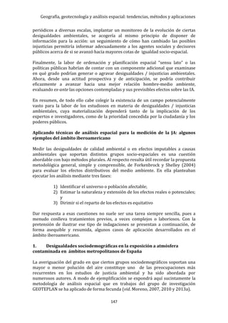 Geografía, geotecnología y análisis espacial: tendencias, métodos y aplicaciones
147
periódicos a diversas escalas, implantar un monitoreo de la evolución de ciertas
desigualdades ambientales, se acogería al mismo principio de disponer de
información para la acción: un seguimiento de cómo han cambiado las posibles
injusticias permitiría informar adecuadamente a los agentes sociales y decisores
públicos acerca de si se avanzó hacia mayores cotas de igualdad socio-espacial.
Finalmente, la labor de ordenación y planificación espacial “sensu lato” o las
políticas públicas habrían de contar con un componente adicional que examinase
en qué grado podrían generar o agravar desigualdades / injusticias ambientales.
Ahora, desde una actitud prospectiva y de anticipación, se podría contribuir
eficazmente a avanzar hacia una mejor relación hombre-medio ambiente,
evaluando ex-ante las opciones contempladas y sus previsibles efectos sobre las IA.
En resumen, de todo ello cabe colegir la existencia de un campo potencialmente
vasto para la labor de los estudiosos en materia de desigualdades / injusticias
ambientales, cuya materialización dependerá tanto de la implicación de los
expertos e investigadores, como de la prioridad concedida por la ciudadanía y los
poderes públicos.
Aplicando técnicas de análisis espacial para la medición de la JA: algunos
ejemplos del ámbito iberoamericano
Medir las desigualdades de calidad ambiental o en efectos imputables a causas
ambientales que soportan distintos grupos socio-espaciales es una cuestión
abordable con bajo métodos plurales. Al respecto resulta útil recordar la propuesta
metodológica general, simple y comprensible, de Forkenbrock y Shelley (2004)
para evaluar los efectos distributivos del medio ambiente. En ella planteaban
ejecutar los análisis mediante tres fases:
1) Identificar el universo o población afectable;
2) Estimar la naturaleza y extensión de los efectos reales o potenciales;
y
3) Dirimir si el reparto de los efectos es equitativo
Dar respuesta a esas cuestiones no suele ser una tarea siempre sencilla, pues a
menudo conlleva tratamientos previos, a veces complejos o laboriosos. Con la
pretensión de ilustrar ese tipo de indagaciones se presentan a continuación, de
forma asequible y resumida, algunos casos de aplicación desarrollados en el
ámbito iberoamericano.
1. Desigualdades sociodemográficas en la exposición a atmósfera
contaminada en ámbitos metropolitanos de España
La averiguación del grado en que ciertos grupos sociodemográficos soportan una
mayor o menor polución del aire constituye uno de las preocupaciones más
recurrentes en los estudios de justicia ambiental y ha sido abordada por
numerosos autores. A modo de ejemplificación se expondrá aquí sucintamente la
metodología de análisis espacial que en trabajos del grupo de investigación
GEOTEPLAN se ha aplicado de forma fecunda (vid. Moreno, 2007, 2010 y 2013a).
 
