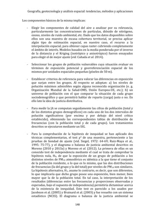 Geografía, geotecnología y análisis espacial: tendencias, métodos y aplicaciones
148
Los componentes básicos de la misma implican:
- Elegir los componentes de calidad del aire a analizar por su relevancia,
particularmente las concentraciones de partículas, dióxido de nitrógeno,
ozono, niveles de ruido ambiental, etc. Dado que los datos disponibles sobre
ellos son una muestra de escasa cobertura territorial, se precisa aplicar
algún tipo de estimación espacial, en nuestro caso, el recurso a la
interpolación espacial, para obtener capas raster cubriendo completamente
el ámbito de interés. Modelos basados en la media ponderada por el inverso
de la distancia y el Kriging (isotrópico y anisotrópico) fueron ensayados
para elegir el de mejor ajuste (vid. Cañada et al. 2014).
- Seleccionar los grupos de población vulnerables cuya situación evaluar en
términos de exposición potencial y georreferenciación espacial de los
mismos por unidades espaciales pequeñas (píxeles de 50 m).
- Establecer criterios de referencia para valorar las diferencias en exposición
que surjan entre los grupos. Al respecto se adoptan: a) los niveles de
polución máximos admisibles según alguna reconocida organización (e. g.
Organización Mundial de la Salud-OMS, Unión Europea-UE, etc.); b) un
universo de población con el que comparar la situación de cada grupo
sociodemográfico y que permitirá hablar de reparto (carga) justa o no. En
ello late la idea de justicia distributiva.
- Para medir la JA se computan seguidamente las cifras de población (total y
de los distintos grupos demográficos) en cada uno de los dos intervalos de
polución significativos (por encima y por debajo del nivel crítico
establecido), obteniendo las correspondientes tablas de distribución de
frecuencias (con la población total y de cada grupo). Los tratamientos
descritos se ejecutaron mediante un SIG.
- Para la comprobación de la hipótesis de inequidad se han aplicado dos
técnicas complementarias, el test χ2 de una muestra, perteneciente a las
pruebas de bondad de ajuste (vid. Siegel, 1972: 64-69; Ruiz-Maya et al.,
1995: 75-77), y el diagrama o balanza de justicia ambiental descritos en
Moreno (2010 y 2013a) y Moreno et al. (2012). La primera de ellas es un
conocido test de independencia mediante el cual se trata de comprobar la
hipótesis nula, H0, de que la exposición de un grupo de población a los
distintos niveles de PM10 atmosférico es idéntica a la que tiene el conjunto
de la población residente, o lo que es lo mismo, que las dos distribuciones
de frecuencias (la del grupo y la del total) por niveles de PM10 son similares.
La hipótesis alternativa, H1, asume lo contrario, es decir, que son diferentes,
lo que implicaría que dicho grupo posee una exposición, bien menor, bien
mayor que la de la población total. En tal caso, la interpretación de los
resultados (diferencias entre las frecuencias y proporciones observadas y
esperadas, bajo el supuesto de independencia) permitiría dictaminar acerca
de la existencia de inequidad. Este test es parecido a los usados por
Jacobson et al. (2005) y Brainard et al. (2003) y fue resuelto con un sistema
estadístico (NCSS). El diagrama o balanza de la justicia ambiental se
 