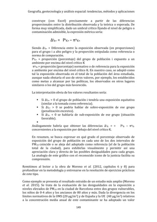 Geografía, geotecnología y análisis espacial: tendencias, métodos y aplicaciones
149
construye (con Excel) precisamente a partir de las diferencias
proporcionales entre la distribución observada y la teórica o esperada. De
forma muy simplificada, dado un umbral crítico fijando el nivel de peligro o
contaminación admisible, la expresión métrica sería:
Δik+ = PiK+ – πnK+
Siendo Δik+ = Diferencia entre la exposición observada (en proporciones)
para el grupo i a alto peligro y la proporción estipulada como referencia o
norma de comparación.
PiK+ = proporción (porcentaje) del grupo de población i expuesto a un
ambiente por encima del nivel crítico K
πnK+= proporción (porcentaje) normativo o de referencia para la exposición
a ambiente por encima del nivel crítico K. En nuestro caso, se adoptó como
tal la exposición observada en el total de la población del área estudiada,
aunque nada obstaría el uso de otros valores, por ejemplo, los establecidos
como metas a alcanzar por las políticas, los observados en otros lugares
similares o los del grupo más favorecido.
La interpretación obvia de los valores resultantes sería:
 Si Δik+ = 0 el grupo de población i tendría una exposición equitativa
(similar a la tomada como referencia).
 Si Δik+ > 0 se podría hablar de sobre-exposición de ese grupo
(penalización excesiva).
 Si Δik+ < 0 se hablaría de sub-exposición de ese grupo (situación
favorable).

Análogamente habría que obtener las diferencias ΔiK- = = PiK- – πnK-
concernientes a la exposición por debajo del nivel crítico K.
En resumen, se busca expresar en qué grado el porcentaje observado de
exposición del grupo de población en cada uno de los dos intervalos de
PM10 coincide o se aleja del adoptado como referencia (el de la población
total de la ciudad), para exhibirlas visualmente y permitir así una
apreciación clara y directa de las posibles desigualdades para cada grupo.
La analogía de este gráfico con el reconocido icono de la justicia facilita su
comprensión.
Remitimos al lector a la obra de Moreno et al. (2012, capítulos 6 y 8) para
profundizar en la metodología y entrenarse en la resolución de ejercicios prácticos
de este tipo.
Como ejemplo se presenta el resultado extraído de un estudio más amplio (Moreno
et al. 2015). Se trata de la evaluación de las desigualdades en la exposición a
niveles elevados de PM10 en la ciudad de Barcelona entre dos grupos vulnerables,
los niños de 0-4 años y los ancianos de 80 años y más. Dada la divergencia en los
límites normativos de la OMS (20 µg/m3) y de España y la UE (40 µg/m3) relativos
a la concentración media anual de este contaminante se ha adoptado un valor
 