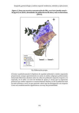 Geografía, geotecnología y análisis espacial: tendencias, métodos y aplicaciones
151
Figura 2. Zona con excesiva concentración de PM10 en el aire (media anual >
30 µg/m3) en 2010 y densidades de población de 80 años y más en Barcelona
(2011).
Fte. Elaboración propia.
Al testar cuantitativamente la hipótesis de equidad ambiental o similar exposición
proporcional, aunque aparentemente no existe en ambos subgrupos poblacionales
demasiada diferencia absoluta entre las cifras de población expuesta respecto a la
esperada, en la tabla 2 el test de bondad de ajuste χ2 arroja que la exposición
potencial que ambos soportan es sustancialmente distinta a la de la población total
(p-valor próximo a cero), lo que equivale a decir que las divergencias con respecto
a ésta son estadísticamente significativas con muy alta probabilidad.
 