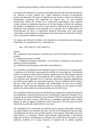 Geografía, geotecnología y análisis espacial: tendencias, métodos y aplicaciones
153
La cuestión de establecer si un grupo vulnerable determinado está discriminado en
un distrito, es decir, soporta una “carga” ambiental excesiva es obviamente
materia de discusión. De nuevo, la fijación de una norma a efectos de referencia
comparativa constituye una expresión de valores que, en una sociedad
democrática, habría de resultar de la interacción participativa entre agentes
locales: políticos, ciudadanos, expertos, etc. En este trabajo, a efectos de comparar
los distritos se adoptaron de nuevo como cifras de referencia los porcentajes de
población total expuesta a alta polución en el conjunto de la ciudad (para ese
contaminante). Es decir, la exposición potencial observada para cada grupo
vulnerable en cada distrito se confrontará con la observada en el total de la ciudad,
eso sí, en términos relativos siempre.
De manera más formal el análisis se ha basado en un indicador para cada grupo
vulnerable i en cada distrito d, Δid, construido así:
Δid = (PEc*100/ Pc) - (PEid*100/ Pid)
Siendo:
PEc = población total expuesta a polución por encima del límite normativo en la
ciudad,
Pc = población total de la ciudad,
PEid = población del grupo vulnerable i en el distrito d, expuesta a una polución
superior al nivel normativo,
Pid = población total del grupo vulnerable i en el distrito d.
De esta forma, una diferencia nula implicaría que los residentes de un grupo dado,
i, soportan en el distrito d una exposición similar a la soportada por la población
total en el conjunto urbano. Cifras positivas significarían que dicho grupo muestra
una exposición inferior a la de la población de la ciudad y que, por tanto, está en
una situación más favorable. Por el contrario, diferencias negativas significarían
que dicho grupo exhibe una exposición superior a la de la población de la ciudad y
que por tanto está en una situación más desfavorable; en este caso se podría
interpretar como injusticia ambiental para los miembros de ese grupo en dicho
distrito. Los tratamientos han sido ejecutados con ArcGIS y Excel.
Los resultados obtenidos ponen de manifiesto que el grado de exposición potencial
de la población a concentraciones de este contaminante superiores 40 μg/m3 en el
conjunto de la ciudad de Madrid es muy elevado: 95,23 %, existiendo una mayoría
de distritos (la parte central y SW) que en su totalidad superaban dicho umbral
(figura 3). Solo en algunos periféricos, sobre todo del S y W, hay zonas de cierta
extensión con polución media inferior a ese valor.
Los resultados de la exposición por distritos de los grupos vulnerables traducen
ese patrón básico con variantes diversas. A tal fin se ha adoptado el tipo de mapa
con diagramas de barras, por permitir mostrar varios grupos vulnerables (uno por
cada barra) y su situación relativa (discriminado negativamente o favorecido)
según que la barra se desplegase por debajo o por encima de la línea base, la cual
indicaría similitud en la carga respecto al conjunto de la ciudad (equidad
 