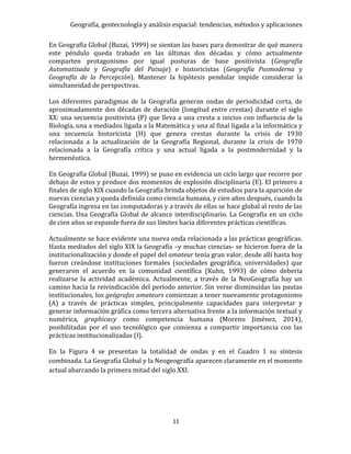 Geografía, geotecnología y análisis espacial: tendencias, métodos y aplicaciones
11
En Geografía Global (Buzai, 1999) se sientan las bases para demostrar de qué manera
este péndulo queda trabado en las últimas dos décadas y cómo actualmente
comparten protagonismo por igual posturas de base positivista (Geografía
Automatizada y Geografía del Paisaje) e historicistas (Geografía Posmoderna y
Geografía de la Percepción). Mantener la hipótesis pendular impide considerar la
simultaneidad de perspectivas.
Los diferentes paradigmas de la Geografía generan ondas de periodicidad corta, de
aproximadamente dos décadas de duración (longitud entre crestas) durante el siglo
XX: una secuencia positivista (P) que lleva a una cresta a inicios con influencia de la
Biología, una a mediados ligada a la Matemática y una al final ligada a la informática y
una secuencia historicista (H) que genera crestas durante la crisis de 1930
relacionada a la actualización de la Geografía Regional, durante la crisis de 1970
relacionada a la Geografía crítica y una actual ligada a la postmodernidad y la
hermenéutica.
En Geografía Global (Buzai, 1999) se puso en evidencia un ciclo largo que recorre por
debajo de estos y produce dos momentos de explosión disciplinaria (E). El primero a
finales de siglo XIX cuando la Geografía brinda objetos de estudios para la aparición de
nuevas ciencias y queda definida como ciencia humana, y cien años después, cuando la
Geografía ingresa en las computadoras y a través de ellas se hace global al resto de las
ciencias. Una Geografía Global de alcance interdisciplinario. La Geografía en un ciclo
de cien años se expande fuera de sus límites hacia diferentes prácticas científicas.
Actualmente se hace evidente una nueva onda relacionada a las prácticas geográficas.
Hasta mediados del siglo XIX la Geografía –y muchas ciencias- se hicieron fuera de la
institucionalización y donde el papel del amateur tenía gran valor, desde allí hasta hoy
fueron creándose instituciones formales (sociedades geográfica, universidades) que
generaron el acuerdo en la comunidad científica (Kuhn, 1993) de cómo debería
realizarse la actividad académica. Actualmente, a través de la NeoGeografía hay un
camino hacia la reivindicación del período anterior. Sin verse disminuidas las pautas
institucionales, los geógrafos amateurs comienzan a tener nuevamente protagonismo
(A) a través de prácticas simples, principalmente capacidades para interpretar y
generar información gráfica como tercera alternativa frente a la información textual y
numérica, graphicacy como competencia humana (Moreno Jiménez, 2014),
posibilitadas por el uso tecnológico que comienza a compartir importancia con las
prácticas institucionalizadas (I).
En la Figura 4 se presentan la totalidad de ondas y en el Cuadro 1 su síntesis
combinada. La Geografía Global y la Neogeografía aparecen claramente en el momento
actual abarcando la primera mitad del siglo XXI.
 